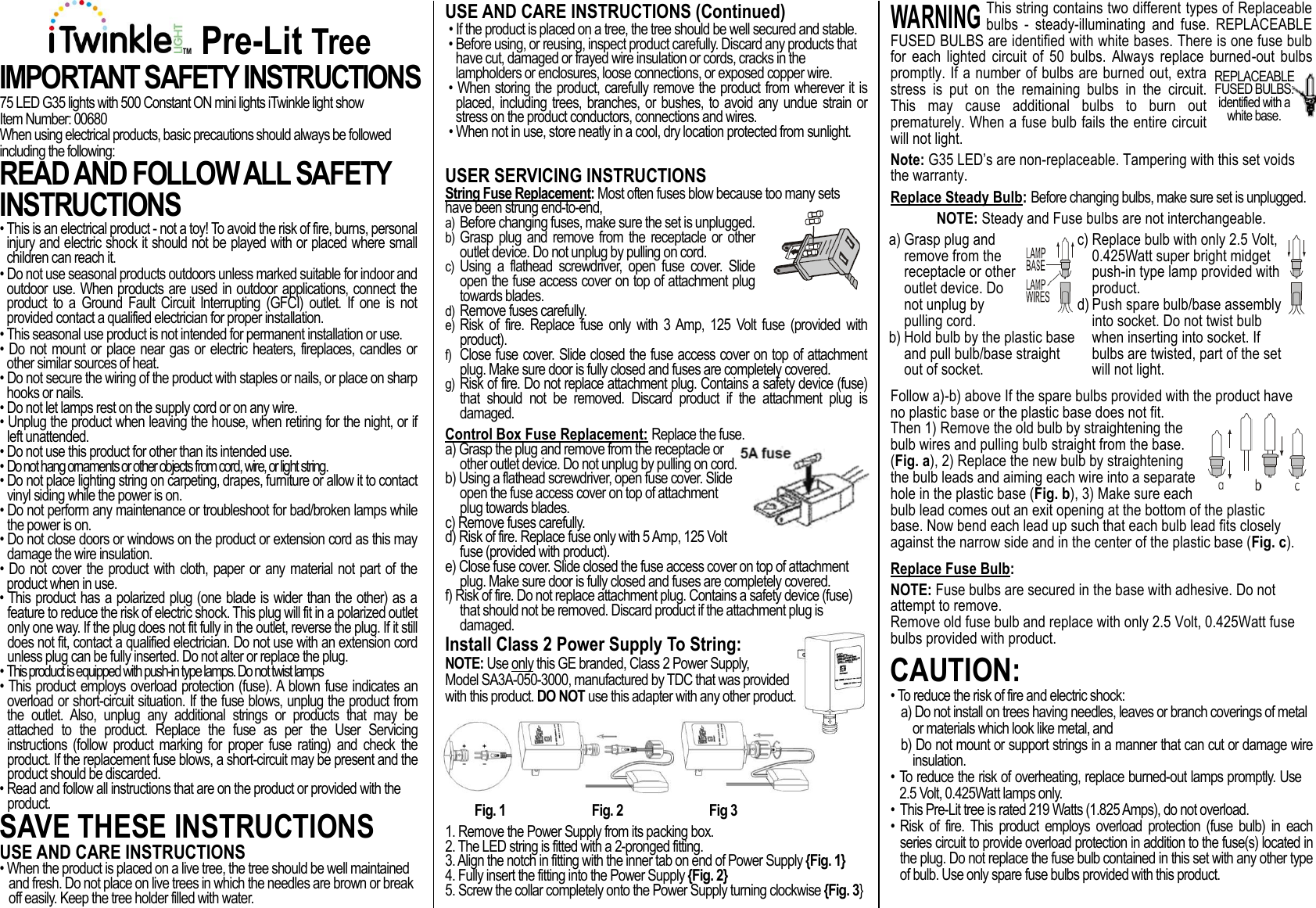 WARNING:    TM Pre-Lit Tree IMPORTANT SAFETY INSTRUCTIONS 75 LED G35 lights with 500 Constant ON mini lights iTwinkle light show Item Number: 00680 When using electrical products, basic precautions should always be followed including the following: READ AND FOLLOW ALL SAFETY INSTRUCTIONS  • This is an electrical product - not a toy! To avoid the risk of fire, burns, personal injury and electric shock it should not be played with or placed where small children can reach it. • Do not use seasonal products outdoors unless marked suitable for indoor and outdoor use. When products are used in outdoor applications, connect the product  to  a  Ground  Fault  Circuit  Interrupting  (GFCI)  outlet.  If  one  is  not provided contact a qualified electrician for proper installation. • This seasonal use product is not intended for permanent installation or use. • Do not mount or place near gas or electric heaters, fireplaces, candles or other similar sources of heat. • Do not secure the wiring of the product with staples or nails, or place on sharp hooks or nails. • Do not let lamps rest on the supply cord or on any wire. • Unplug the product when leaving the house, when retiring for the night, or if left unattended. • Do not use this product for other than its intended use. • Do not hang ornaments or other objects from cord, wire, or light string. • Do not place lighting string on carpeting, drapes, furniture or allow it to contact vinyl siding while the power is on. • Do not perform any maintenance or troubleshoot for bad/broken lamps while the power is on. • Do not close doors or windows on the product or extension cord as this may damage the wire insulation. • Do not cover the product with cloth, paper or any material not part of the product when in use. • This product has a polarized plug (one blade is wider than the other) as a feature to reduce the risk of electric shock. This plug will fit in a polarized outlet only one way. If the plug does not fit fully in the outlet, reverse the plug. If it still does not fit, contact a qualified electrician. Do not use with an extension cord unless plug can be fully inserted. Do not alter or replace the plug. • This product is equipped with push-in type lamps. Do not twist lamps • This product employs overload protection (fuse). A blown fuse indicates an overload or short-circuit situation. If the fuse blows, unplug the product from the  outlet.  Also,  unplug  any  additional  strings  or  products  that  may  be attached  to  the  product.  Replace  the  fuse  as  per  the  User  Servicing instructions  (follow  product  marking  for  proper fuse  rating)  and  check  the product. If the replacement fuse blows, a short-circuit may be present and the product should be discarded. • Read and follow all instructions that are on the product or provided with the product. SAVE THESE INSTRUCTIONS USE AND CARE INSTRUCTIONS • When the product is placed on a live tree, the tree should be well maintained and fresh. Do not place on live trees in which the needles are brown or break off easily. Keep the tree holder filled with water.  USE AND CARE INSTRUCTIONS (Continued) • If the product is placed on a tree, the tree should be well secured and stable. • Before using, or reusing, inspect product carefully. Discard any products that have cut, damaged or frayed wire insulation or cords, cracks in the lampholders or enclosures, loose connections, or exposed copper wire. • When storing the product, carefully remove the product from wherever it is placed,  including  trees,  branches, or  bushes,  to avoid any  undue  strain or stress on the product conductors, connections and wires.  • When not in use, store neatly in a cool, dry location protected from sunlight.  USER SERVICING INSTRUCTIONS String Fuse Replacement: Most often fuses blow because too many sets have been strung end-to-end, a) Before changing fuses, make sure the set is unplugged.  b) Grasp plug and remove from  the receptacle or other outlet device. Do not unplug by pulling on cord. c) Using  a  flathead  screwdriver,  open  fuse  cover.  Slide open the fuse access cover on top of attachment plug towards blades. d) Remove fuses carefully. e) Risk  of  fire.  Replace  fuse  only  with  3 Amp,  125  Volt  fuse  (provided  with product). f) Close fuse cover. Slide closed the fuse access cover on top of attachment plug. Make sure door is fully closed and fuses are completely covered. g) Risk of fire. Do not replace attachment plug. Contains a safety device (fuse) that  should  not  be  removed.  Discard  product  if  the  attachment  plug  is damaged. Control Box Fuse Replacement: Replace the fuse. a) Grasp the plug and remove from the receptacle or other outlet device. Do not unplug by pulling on cord.  b) Using a flathead screwdriver, open fuse cover. Slide open the fuse access cover on top of attachment plug towards blades. c) Remove fuses carefully. d) Risk of fire. Replace fuse only with 5 Amp, 125 Volt fuse (provided with product). e) Close fuse cover. Slide closed the fuse access cover on top of attachment plug. Make sure door is fully closed and fuses are completely covered. f) Risk of fire. Do not replace attachment plug. Contains a safety device (fuse) that should not be removed. Discard product if the attachment plug is damaged. Install Class 2 Power Supply To String: NOTE: Use only this GE branded, Class 2 Power Supply,  Model SA3A-050-3000, manufactured by TDC that was provided with this product. DO NOT use this adapter with any other product.        Fig. 1      Fig. 2      Fig 3 1. Remove the Power Supply from its packing box. 2. The LED string is fitted with a 2-pronged fitting. 3. Align the notch in fitting with the inner tab on end of Power Supply {Fig. 1} 4. Fully insert the fitting into the Power Supply {Fig. 2} 5. Screw the collar completely onto the Power Supply turning clockwise {Fig. 3} This string contains two different types of Replaceable bulbs  -  steady-illuminating  and  fuse.  REPLACEABLE FUSED BULBS are identified with white bases. There is one fuse bulb for  each  lighted  circuit  of  50  bulbs.  Always  replace  burned-out  bulbs promptly. If a number of bulbs are burned out, extra stress  is  put  on  the  remaining  bulbs  in  the  circuit. This  may  cause  additional  bulbs  to  burn  out prematurely. When a fuse bulb fails the entire circuit will not light. Note: G35 LED’s are non-replaceable. Tampering with this set voids the warranty. Replace Steady Bulb: Before changing bulbs, make sure set is unplugged. NOTE: Steady and Fuse bulbs are not interchangeable. a) Grasp plug and remove from the receptacle or other outlet device. Do not unplug by pulling cord. b) Hold bulb by the plastic base and pull bulb/base straight out of socket.  c) Replace bulb with only 2.5 Volt, 0.425Watt super bright midget push-in type lamp provided with product.  d) Push spare bulb/base assembly into socket. Do not twist bulb when inserting into socket. If bulbs are twisted, part of the set will not light. Follow a)-b) above If the spare bulbs provided with the product have no plastic base or the plastic base does not fit. Then 1) Remove the old bulb by straightening the bulb wires and pulling bulb straight from the base. (Fig. a), 2) Replace the new bulb by straightening the bulb leads and aiming each wire into a separate hole in the plastic base (Fig. b), 3) Make sure each bulb lead comes out an exit opening at the bottom of the plastic base. Now bend each lead up such that each bulb lead fits closely against the narrow side and in the center of the plastic base (Fig. c). Replace Fuse Bulb: NOTE: Fuse bulbs are secured in the base with adhesive. Do not attempt to remove. Remove old fuse bulb and replace with only 2.5 Volt, 0.425Watt fuse bulbs provided with product. CAUTION:  • To reduce the risk of fire and electric shock: a) Do not install on trees having needles, leaves or branch coverings of metal or materials which look like metal, and b) Do not mount or support strings in a manner that can cut or damage wire insulation.  • To reduce the risk of overheating, replace burned-out lamps promptly. Use 2.5 Volt, 0.425Watt lamps only. • This Pre-Lit tree is rated 219 Watts (1.825 Amps), do not overload. • Risk  of  fire.  This  product  employs  overload  protection (fuse  bulb)  in  each series circuit to provide overload protection in addition to the fuse(s) located in the plug. Do not replace the fuse bulb contained in this set with any other type of bulb. Use only spare fuse bulbs provided with this product.  REPLACEABLE FUSED BULBS:  identified with a white base. 