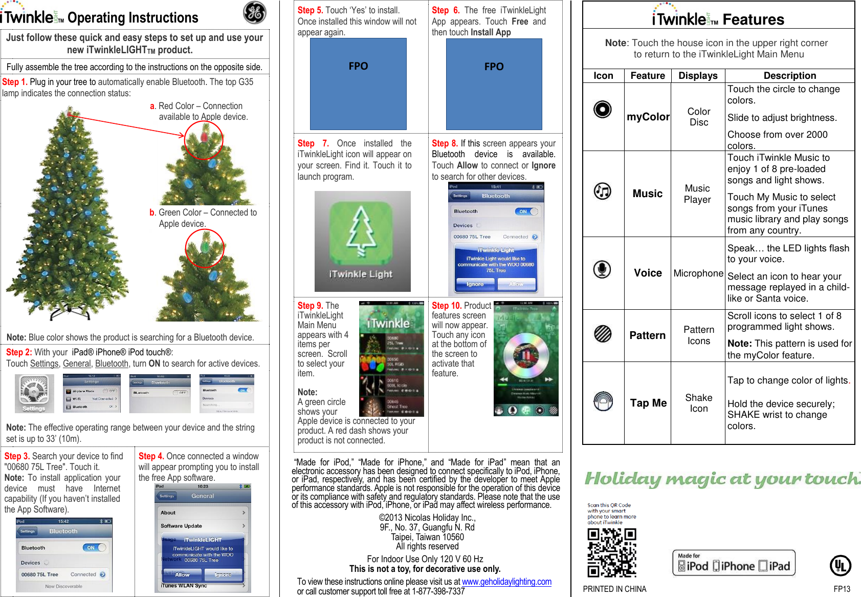 TM Operating Instructions  Just follow these quick and easy steps to set up and use your new iTwinkleLIGHTTM product. Fully assemble the tree according to the instructions on the opposite side. Step 1. Plug in your tree to automatically enable Bluetooth. The top G35 lamp indicates the connection status:   a. Red Color – Connection available to Apple device. b. Green Color – Connected to Apple device. Note: Blue color shows the product is searching for a Bluetooth device. Step 2: With your  iPad® iPhone® iPod touch®: Touch Settings, General, Bluetooth, turn ON to search for active devices.      Note: The effective operating range between your device and the string set is up to 33’ (10m). Step 3. Search your device to find &quot;00680 75L Tree&quot;. Touch it. Note: To  install  application  your device  must  have  Internet capability (If you haven’t installed the App Software). Step 4. Once connected a window will appear prompting you to install the free App software.  Step 5. Touch ‘Yes’ to install.  Once installed this window will not appear again. Step  6. The  free  iTwinkleLight App  appears.  Touch  Free  and then touch Install App Step  7. Once  installed  the iTwinkleLight icon will appear on your screen. Find it. Touch it to launch program.  Step 8. If this screen appears your Bluetooth  device  is  available. Touch Allow to connect or Ignore to search for other devices. Step 9. The iTwinkleLight Main Menu appears with 4 items per screen.  Scroll to select your item.   Note: A green circle shows your Apple device is connected to your product. A red dash shows your product is not connected. Step 10. Product features screen will now appear. Touch any icon at the bottom of the screen to activate that feature.  “Made  for  iPod,”  “Made  for  iPhone,”  and  “Made  for  iPad”  mean  that  an electronic accessory has been designed to connect specifically to iPod, iPhone, or  iPad,  respectively, and  has been certified by  the developer to meet Apple performance standards. Apple is not responsible for the operation of this device or its compliance with safety and regulatory standards. Please note that the use of this accessory with iPod, iPhone, or iPad may affect wireless performance. ©2013 Nicolas Holiday Inc., 9F., No. 37, Guangfu N. Rd Taipei, Taiwan 10560 All rights reserved For Indoor Use Only 120 V 60 Hz This is not a toy, for decorative use only. To view these instructions online please visit us at www.geholidaylighting.com  or call customer support toll free at 1-877-398-7337 TM Features Note: Touch the house icon in the upper right corner to return to the iTwinkleLight Main Menu Icon Feature Displays Description  myColor Color Disc Touch the circle to change colors.  Slide to adjust brightness.  Choose from over 2000 colors.  Music Music Player Touch iTwinkle Music to enjoy 1 of 8 pre-loaded songs and light shows.  Touch My Music to select songs from your iTunes music library and play songs from any country.  Voice Microphone Speak… the LED lights flash to your voice.  Select an icon to hear your message replayed in a child-like or Santa voice.   Pattern Pattern Icons Scroll icons to select 1 of 8 programmed light shows.  Note: This pattern is used for the myColor feature.  Tap Me Shake Icon Tap to change color of lights.   Hold the device securely; SHAKE wrist to change colors.             PRINTED IN CHINA                       FP13  FPO   FPO 