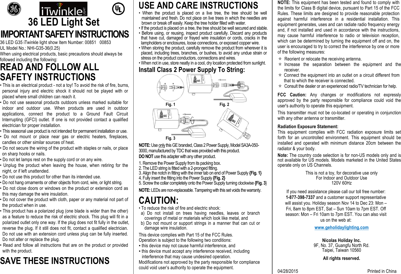   36 LED Light Set IMPORTANT SAFETY INSTRUCTIONS 36 LED G35 iTwinkle light show Item Number: 00851   00853 UL Model No.: NHI-G35-36(0.25) When using electrical products, basic precautions should always be followed including the following: READ AND FOLLOW ALL SAFETY INSTRUCTIONS  • This is an electrical product - not a toy! To avoid the risk of fire, burns, personal  injury  and electric  shock  it  should  not  be  played  with  or placed where small children can reach it. • Do not  use  seasonal products outdoors unless marked suitable for indoor  and  outdoor  use.  When  products  are  used  in  outdoor applications,  connect  the  product  to  a  Ground  Fault  Circuit Interrupting  (GFCI)  outlet.  If  one  is  not  provided  contact  a  qualified electrician for proper installation. • This seasonal use product is not intended for permanent installation or use. •  Do  not  mount  or  place  near  gas  or  electric  heaters,  fireplaces, candles or other similar sources of heat. • Do not secure the wiring of the product with staples or nails, or place on sharp hooks or nails. • Do not let lamps rest on the supply cord or on any wire. •  Unplug  the  product  when  leaving  the  house,  when  retiring  for  the night, or if left unattended. • Do not use this product for other than its intended use. • Do not hang ornaments or other objects from cord, wire, or light string. • Do not close doors or windows on the product or extension cord as this may damage the wire insulation. • Do not cover the product with cloth, paper or any material not part of the product when in use. • This product has a polarized plug (one blade is wider than the other) as a feature to reduce the risk of electric shock. This plug will fit in a polarized outlet only one way. If the plug does not fit fully in the outlet, reverse the plug. If it still does not fit, contact a qualified electrician. Do not use with an extension cord unless plug can be fully inserted. Do not alter or replace the plug. • Read and follow all instructions that are on the product or provided with the product. SAVE THESE INSTRUCTIONS USE AND CARE INSTRUCTIONS •  When  the  product  is  placed  on  a  live  tree,  the  tree  should  be  well maintained and fresh. Do not place on live trees in which the needles are brown or break off easily. Keep the tree holder filled with water.  • If the product is placed on a tree, the tree should be well secured and stable. •  Before  using,  or  reusing,  inspect  product  carefully.  Discard  any  products that  have  cut,  damaged  or  frayed  wire  insulation  or  cords,  cracks  in  the lampholders or enclosures, loose connections, or exposed copper wire. • When storing the product, carefully remove the product from wherever it is placed, including trees, branches, or bushes, to avoid any undue strain or stress on the product conductors, connections and wires.  • When not in use, store neatly in a cool, dry location protected from sunlight. Install Class 2 Power Supply To String:         Fig. 1     Fig. 2         Fig. 3 NOTE: Use only this GE branded, Class 2 Power Supply, Model SA3A-050-3000, manufactured by TDC that was provided with this product.  DO NOT use this adapter with any other product. 1. Remove the Power Supply from its packing box. 2. The LED string is fitted with a 2-pronged fitting. 3. Align the notch in fitting with the inner tab on end of Power Supply {Fig. 1} 4. Fully insert the fitting into the Power Supply {Fig. 2} 5. Screw the collar completely onto the Power Supply turning clockwise {Fig. 3} NOTE: LEDs are non-replaceable. Tampering with this set voids the warranty.  CAUTION:  • To reduce the risk of fire and electric shock: a)  Do  not  install  on  trees  having  needles,  leaves  or  branch coverings of metal or materials which look like metal, and b) Do  not  mount  or  support  strings in  a  manner  that  can  cut or damage wire insulation.  This device complies with Part 15 of the FCC Rules.  Operation is subject to the following two conditions: ▪ this device may not cause harmful interference, and ▪ this device must accept any interference received, including interference that may cause undesired operation. Modifications not approved by the party responsible for compliance could void user’s authority to operate the equipment. NOTE: This equipment has been tested and found to comply with the limits for Class B digital device, pursuant to Part 15 of the FCC Rules. These limits are designed to provide reasonable protection against  harmful  interference  in  a  residential  installation.  This equipment generates, uses and can radiate radio frequency energy and, if not installed and used  in accordance with the instructions, may  cause  harmful  interference  to  radio  or  television  reception, which can be determined by turning the equipment off and on, the user is encouraged to try to correct the interference by one or more of the following measures: ＊ Reorient or relocate the receiving antenna. ＊ Increase  the  separation  between  the  equipment  and  the receiver. ＊ Connect the equipment into an outlet on a circuit different from that to which the receiver is connected. ＊ Consult the dealer or an experienced radio/TV technician for help. FCC  Caution: Any  changes  or  modifications  not  expressly approved  by  the  party  responsible  for  compliance  could  void  the user&apos;s authority to operate this equipment. This transmitter must not be co-located or operating in conjunction with any other antenna or transmitter. Radiation Exposure Statement: This  equipment  complies  with  FCC  radiation  exposure  limits  set forth  for  an  uncontrolled  environment.  This  equipment  should  be installed  and  operated  with  minimum  distance  20cm  between  the radiator &amp; your body. Note: The country code selection is for non-US models only and is not available for US models. Models marketed in the United States operate only on US Channels. This is not a toy, for decorative use only For Indoor and Outdoor Use 120V 60Hz If you need assistance please call our toll free number: 1-877-398-7337 and a customer support representative will assist you. Holiday season Nov 14 to Dec 23: Mon – Fri, 8am to 8pm EST, Sat – Sun 10am to 7pm EST. Off season: Mon – Fri 10am to 7pm EST. You can also visit us on the web at: www.geholidaylighting.com  Nicolas Holiday Inc. 9F, No. 37, Guangfu North Rd. Taipei, Taiwan 10560 All rights reserved.  04/28/2015                                                             Printed in China 