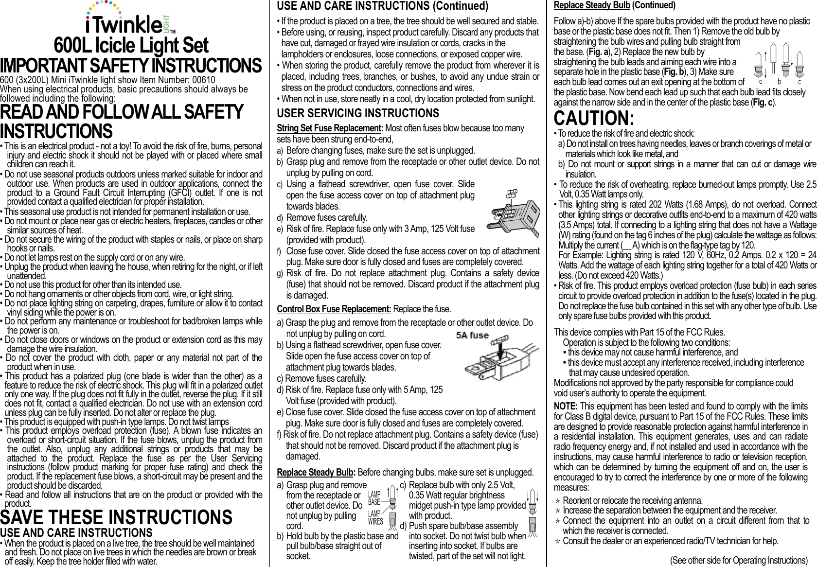 TM 600L Icicle Light Set IMPORTANT SAFETY INSTRUCTIONS 600 (3x200L) Mini iTwinkle light show Item Number: 00610 When using electrical products, basic precautions should always be followed including the following: READ AND FOLLOW ALL SAFETY INSTRUCTIONS  • This is an electrical product - not a toy! To avoid the risk of fire, burns, personal injury and electric shock it should not be played with or placed where small children can reach it. • Do not use seasonal products outdoors unless marked suitable for indoor and outdoor use. When products are used in outdoor applications, connect the product  to  a  Ground  Fault  Circuit  Interrupting  (GFCI)  outlet.  If  one  is  not provided contact a qualified electrician for proper installation. • This seasonal use product is not intended for permanent installation or use. • Do not mount or place near gas or electric heaters, fireplaces, candles or other similar sources of heat. • Do not secure the wiring of the product with staples or nails, or place on sharp hooks or nails. • Do not let lamps rest on the supply cord or on any wire. • Unplug the product when leaving the house, when retiring for the night, or if left unattended. • Do not use this product for other than its intended use. • Do not hang ornaments or other objects from cord, wire, or light string. • Do not place lighting string on carpeting, drapes, furniture or allow it to contact vinyl siding while the power is on. • Do not perform any maintenance or troubleshoot for bad/broken lamps while the power is on. • Do not close doors or windows on the product or extension cord as this may damage the wire insulation. •  Do not  cover  the  product  with  cloth,  paper  or any  material  not part  of the product when in use. • This product has a polarized plug (one blade is wider than the other) as a feature to reduce the risk of electric shock. This plug will fit in a polarized outlet only one way. If the plug does not fit fully in the outlet, reverse the plug. If it still does not fit, contact a qualified electrician. Do not use with an extension cord unless plug can be fully inserted. Do not alter or replace the plug. • This product is equipped with push-in type lamps. Do not twist lamps • This product employs overload protection (fuse). A blown fuse indicates an overload or short-circuit situation. If the fuse blows, unplug the product from the  outlet.  Also,  unplug  any  additional  strings  or  products  that  may  be attached  to  the  product.  Replace  the  fuse  as  per  the  User  Servicing instructions  (follow  product  marking  for  proper  fuse  rating) and  check  the product. If the replacement fuse blows, a short-circuit may be present and the product should be discarded. • Read and follow all instructions that are on the product or provided with the product. SAVE THESE INSTRUCTIONS USE AND CARE INSTRUCTIONS • When the product is placed on a live tree, the tree should be well maintained and fresh. Do not place on live trees in which the needles are brown or break off easily. Keep the tree holder filled with water.  USE AND CARE INSTRUCTIONS (Continued) • If the product is placed on a tree, the tree should be well secured and stable. • Before using, or reusing, inspect product carefully. Discard any products that have cut, damaged or frayed wire insulation or cords, cracks in the lampholders or enclosures, loose connections, or exposed copper wire. • When storing the product, carefully remove the product from wherever it is placed, including trees, branches, or bushes, to avoid any undue strain or stress on the product conductors, connections and wires.  • When not in use, store neatly in a cool, dry location protected from sunlight. USER SERVICING INSTRUCTIONS String Set Fuse Replacement: Most often fuses blow because too many sets have been strung end-to-end, a) Before changing fuses, make sure the set is unplugged.  b) Grasp plug and remove from the receptacle or other outlet device. Do not unplug by pulling on cord. c) Using  a  flathead  screwdriver,  open  fuse  cover.  Slide open the fuse access cover on top of attachment plug towards blades. d) Remove fuses carefully. e) Risk of fire. Replace fuse only with 3 Amp, 125 Volt fuse (provided with product). f) Close fuse cover. Slide closed the fuse access cover on top of attachment plug. Make sure door is fully closed and fuses are completely covered. g) Risk  of  fire.  Do  not  replace  attachment  plug.  Contains  a  safety  device (fuse) that should not be removed. Discard product if the attachment plug is damaged. Control Box Fuse Replacement: Replace the fuse. a) Grasp the plug and remove from the receptacle or other outlet device. Do not unplug by pulling on cord.  b) Using a flathead screwdriver, open fuse cover. Slide open the fuse access cover on top of attachment plug towards blades. c) Remove fuses carefully. d) Risk of fire. Replace fuse only with 5 Amp, 125 Volt fuse (provided with product). e) Close fuse cover. Slide closed the fuse access cover on top of attachment plug. Make sure door is fully closed and fuses are completely covered. f) Risk of fire. Do not replace attachment plug. Contains a safety device (fuse) that should not be removed. Discard product if the attachment plug is damaged. Replace Steady Bulb: Before changing bulbs, make sure set is unplugged. a) Grasp plug and remove from the receptacle or other outlet device. Do not unplug by pulling cord. b) Hold bulb by the plastic base and pull bulb/base straight out of socket.  c) Replace bulb with only 2.5 Volt, 0.35 Watt regular brightness midget push-in type lamp provided with product.  d) Push spare bulb/base assembly into socket. Do not twist bulb when inserting into socket. If bulbs are twisted, part of the set will not light. Replace Steady Bulb (Continued) Follow a)-b) above If the spare bulbs provided with the product have no plastic base or the plastic base does not fit. Then 1) Remove the old bulb by straightening the bulb wires and pulling bulb straight from the base. (Fig. a), 2) Replace the new bulb by straightening the bulb leads and aiming each wire into a separate hole in the plastic base (Fig. b), 3) Make sure each bulb lead comes out an exit opening at the bottom of the plastic base. Now bend each lead up such that each bulb lead fits closely against the narrow side and in the center of the plastic base (Fig. c). CAUTION:  • To reduce the risk of fire and electric shock: a) Do not install on trees having needles, leaves or branch coverings of metal or materials which look like metal, and b) Do  not mount or  support strings in a manner  that  can cut or  damage wire insulation.  • To reduce the risk of overheating, replace burned-out lamps promptly. Use 2.5 Volt, 0.35 Watt lamps only. • This lighting string is rated 202 Watts (1.68 Amps), do not overload. Connect other lighting strings or decorative outfits end-to-end to a maximum of 420 watts (3.5 Amps) total. If connecting to a lighting string that does not have a Wattage (W) rating (found on the tag 6 inches of the plug) calculate the wattage as follows: Multiply the current (__ A) which is on the flag-type tag by 120. For Example: Lighting string is rated 120 V, 60Hz, 0.2 Amps. 0.2 x 120 = 24 Watts. Add the wattage of each lighting string together for a total of 420 Watts or less. (Do not exceed 420 Watts.) • Risk of fire. This product employs overload protection (fuse bulb) in each series circuit to provide overload protection in addition to the fuse(s) located in the plug. Do not replace the fuse bulb contained in this set with any other type of bulb. Use only spare fuse bulbs provided with this product. This device complies with Part 15 of the FCC Rules.  Operation is subject to the following two conditions: ▪ this device may not cause harmful interference, and ▪ this device must accept any interference received, including interference that may cause undesired operation. Modifications not approved by the party responsible for compliance could void user’s authority to operate the equipment. NOTE: This equipment has been tested and found to comply with the limits for Class B digital device, pursuant to Part 15 of the FCC Rules. These limits are designed to provide reasonable protection against harmful interference in a  residential  installation.  This  equipment  generates,  uses  and  can  radiate radio frequency energy and, if not installed and used in accordance with the instructions, may cause harmful interference to radio or television reception, which can be determined by turning the equipment off and on, the user is encouraged to try to correct the interference by one or more of the following measures: ＊ Reorient or relocate the receiving antenna. ＊ Increase the separation between the equipment and the receiver. ＊ Connect the equipment  into  an outlet  on  a  circuit  different  from  that  to which the receiver is connected. ＊ Consult the dealer or an experienced radio/TV technician for help.  (See other side for Operating Instructions) 