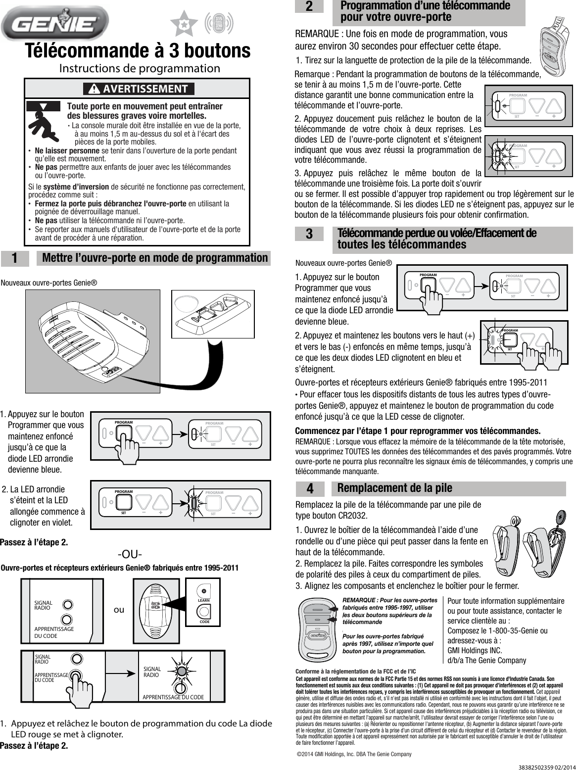 T&eacute;l&eacute;commande &agrave; 3 boutonsInstructions de programmation1  Mettre l&rsquo;ouvre-porte en mode de programmationNouveaux ouvre-portes Genie&reg;Ouvre-portes et r&eacute;cepteurs ext&eacute;rieurs Genie&reg; fabriqu&eacute;s entre 1995-2011PULL-OU-REMARQUE : Une fois en mode de programmation, vous aurez environ 30 secondes pour effectuer cette &eacute;tape.1. Appuyez sur le bouton    Programmer que vous    maintenez enfonc&eacute;    jusqu&rsquo;&agrave; ce que la      diode LED arrondie    devienne bleue.23  Programmation d&rsquo;une t&eacute;l&eacute;commande        pour votre ouvre-porte  T&eacute;l&eacute;commande perdue ou vol&eacute;e/Effacement de               toutes les t&eacute;l&eacute;commandesNOTE: For openers manufactured between 1995-1999,use the two upper buttons on the remoteRemplacez la pile de la t&eacute;l&eacute;commande par une pile de type bouton CR2032.1. Ouvrez le bo&icirc;tier de la t&eacute;l&eacute;commande&agrave; l&rsquo;aide d&rsquo;une rondelle ou d&rsquo;une pi&egrave;ce qui peut passer dans la fente en haut de la t&eacute;l&eacute;commande.2. Remplacez la pile. Faites correspondre les symboles de polarit&eacute; des piles &agrave; ceux du compartiment de piles.3. Alignez les composants et enclenchez le bo&icirc;tier pour le fermer.Pour toute information suppl&eacute;mentaire ou pour toute assistance, contacter le service client&egrave;le au :Composez le 1-800-35-Genie ou adressez-vous &agrave; :GMI Holdings INC.d/b/a The Genie CompanyNouveaux ouvre-portes Genie&reg;PROGRAMSET &ndash; +38382502359 02/2014PROGRAMSET &ndash; +PROGRAMSET &ndash; +PROGRAMSET &ndash; +PROGRAMSET &ndash; +2. La LED arrondie      s&rsquo;&eacute;teint et la LED      allong&eacute;e commence &agrave;    clignoter en violet.Passez &agrave; l&rsquo;&eacute;tape 2.1. Tirez sur la languette de protection de la pile de la t&eacute;l&eacute;commande.PROGRAMSET &ndash; +PROGRAMSET &ndash; +PROGRAMSET &ndash; +PROGRAMSET &ndash; +1. Appuyez sur le bouton Programmer que vous maintenez enfonc&eacute; jusqu&rsquo;&agrave; ce que la diode LED arrondie devienne bleue. 2. Appuyez et maintenez les boutons vers le haut (+) et vers le bas (-) enfonc&eacute;s en m&ecirc;me temps, jusqu&rsquo;&agrave; ce que les deux diodes LED clignotent en bleu et s&rsquo;&eacute;teignent.Ouvre-portes et r&eacute;cepteurs ext&eacute;rieurs Genie&reg; fabriqu&eacute;s entre 1995-2011&bull; Pour effacer tous les dispositifs distants de tous les autres types d&rsquo;ouvre-portes Genie&reg;, appuyez et maintenez le bouton de programmation du code enfonc&eacute; jusqu&rsquo;&agrave; ce que la LED cesse de clignoter.Commencez par l&rsquo;&eacute;tape 1 pour reprogrammer vos t&eacute;l&eacute;commandes.REMARQUE : Lorsque vous effacez la m&eacute;moire de la t&eacute;l&eacute;commande de la t&ecirc;te motoris&eacute;e, vous supprimez TOUTES les donn&eacute;es des t&eacute;l&eacute;commandes et des pav&eacute;s programm&eacute;s. Votre ouvre-porte ne pourra plus reconna&icirc;tre les signaux &eacute;mis de t&eacute;l&eacute;commandes, y compris une t&eacute;l&eacute;commande manquante.1.  Appuyez et rel&acirc;chez le bouton de programmation du code La diode    LED rouge se met &agrave; clignoter.Passez &agrave; l&rsquo;&eacute;tape 2.Remarque : Pendant la programmation de boutons de la t&eacute;l&eacute;commande,  se tenir &agrave; au moins 1,5 m de l&rsquo;ouvre-porte. Cette distance garantit une bonne communication entre la t&eacute;l&eacute;commande et l&rsquo;ouvre-porte.2. Appuyez doucement puis rel&acirc;chez le bouton de la t&eacute;l&eacute;commande de votre choix &agrave; deux reprises. Les diodes LED de l&rsquo;ouvre-porte clignotent et s&rsquo;&eacute;teignent indiquant que vous avez r&eacute;ussi la programmation de votre t&eacute;l&eacute;commande.3. Appuyez puis rel&acirc;chez le m&ecirc;me bouton de la t&eacute;l&eacute;commande une troisi&egrave;me fois. La porte doit s&rsquo;ouvrir ou se fermer. Il est possible d&rsquo;appuyer trop rapidement ou trop l&eacute;g&egrave;rement sur le bouton de la t&eacute;l&eacute;commande. Si les diodes LED ne s&rsquo;&eacute;teignent pas, appuyez sur le bouton de la t&eacute;l&eacute;commande plusieurs fois pour obtenir conﬁrmation.REMARQUE : Pour les ouvre-portes fabriqu&eacute;s entre 1995-1997, utiliser les deux boutons sup&eacute;rieurs de la t&eacute;l&eacute;commandePour les ouvre-portes fabriqu&eacute; apr&egrave;s 1997, utilisez n&rsquo;importe quel bouton pour la programmation.AVERTISSEMENTToute porte en mouvement peut entra&icirc;ner des blessures graves voire mortelles.&bull; La console murale doit &ecirc;tre install&eacute;e en vue de la porte,   &agrave; au moins 1,5 m au-dessus du sol et &agrave; l'&eacute;cart des   pi&egrave;ces de la porte mobiles.&bull; Ne laisser personne se tenir dans l&rsquo;ouverture de la porte pendant   qu&rsquo;elle est mouvement.&bull; Ne pas permettre aux enfants de jouer avec les t&eacute;l&eacute;commandes   ou l&rsquo;ouvre-porte. Si le syst&egrave;me d&rsquo;inversion de s&eacute;curit&eacute; ne fonctionne pas correctement, proc&eacute;dez comme suit :&bull; Fermez la porte puis d&eacute;branchez l'ouvre-porte en utilisant la   poign&eacute;e de d&eacute;verrouillage manuel.&bull;  Ne pas utiliser la t&eacute;l&eacute;commande ni l&rsquo;ouvre-porte. &bull;  Se reporter aux manuels d'utilisateur de l'ouvre-porte et de la porte   avant de proc&eacute;der &agrave; une r&eacute;paration.SIGNALRADIOAPPRENTISSAGE DU CODECODELEARNSETSETOPENFORCECLOSECODELEARN LIMITMANUALouRADIOSIGNALRADIOSIGNALAPPRENTISSAGE DU CODEAPPRENTISSAGE DU CODE4  Remplacement de la pile&copy;2014 GMI Holdings, Inc. DBA The Genie CompanyConforme &agrave; la r&eacute;glementation de la FCC et de l&rsquo;ICCet appareil est conforme aux normes de la FCC Partie 15 et des normes RSS non soumis &agrave; une licence d'Industrie Canada. Son fonctionnement est soumis aux deux conditions suivantes : (1) Cet appareil ne doit pas provoquer d&rsquo;interf&eacute;rences et (2) cet appareil doit tol&eacute;rer toutes les interf&eacute;rences re&ccedil;ues, y compris les interf&eacute;rences susceptibles de provoquer un fonctionnement. Cet appareil g&eacute;n&egrave;re, utilise et diffuse des ondes radio et, s'il n'est pas install&eacute; ni utilis&eacute; en conformit&eacute; avec les instructions dont il fait l&rsquo;objet, il peut causer des interf&eacute;rences nuisibles avec les communications radio. Cependant, nous ne pouvons vous garantir qu&rsquo;une interf&eacute;rence ne se produira pas dans une situation particuli&egrave;re. Si cet appareil cause des interf&eacute;rences pr&eacute;judiciables &agrave; la r&eacute;ception radio ou t&eacute;l&eacute;vision, ce qui peut &ecirc;tre d&eacute;termin&eacute; en mettant l'appareil sur marche/arr&ecirc;t, l'utilisateur devrait essayer de corriger l'interf&eacute;rence selon l'une ou plusieurs des mesures suivantes : (a) R&eacute;orienter ou repositionner l'antenne r&eacute;cepteur, (b) Augmenter la distance s&eacute;parant l&rsquo;ouvre-porte et le r&eacute;cepteur, (c) Connecter l'ouvre-porte &agrave; la prise d'un circuit diff&eacute;rent de celui du r&eacute;cepteur et (d) Contacter le revendeur de la r&eacute;gion. Toute modiﬁcation apport&eacute;e &agrave; cet appareil express&eacute;ment non autoris&eacute;e par le fabricant est susceptible d&rsquo;annuler le droit de l&rsquo;utilisateur de faire fonctionner l&rsquo;appareil. .
