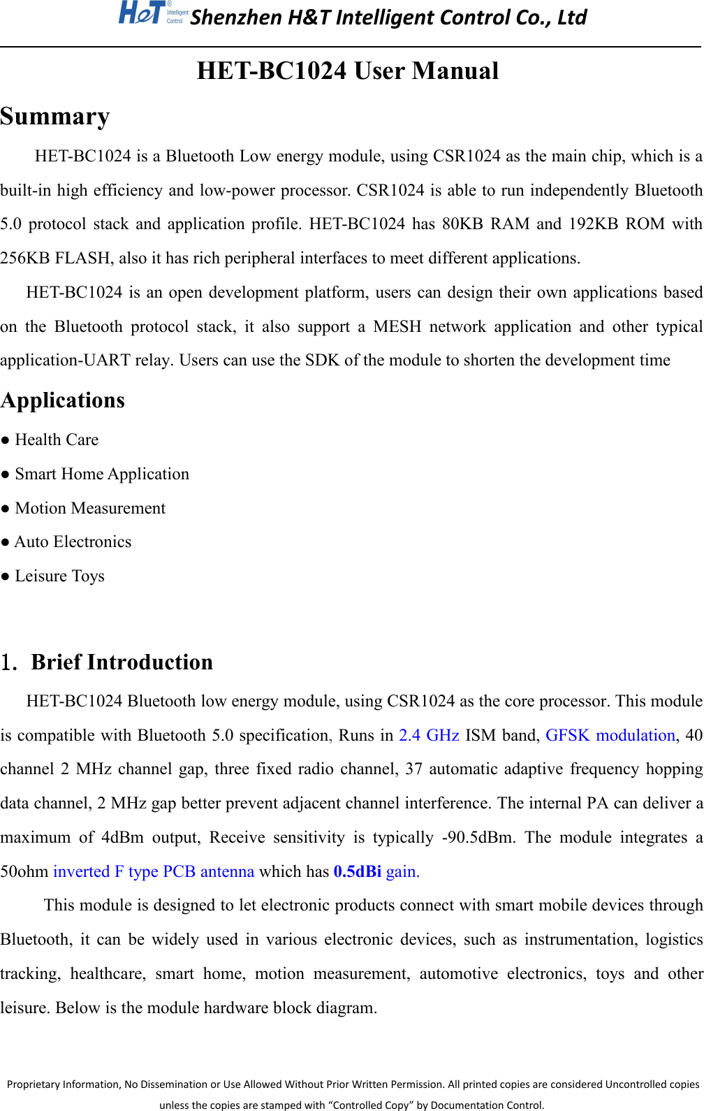 Shenzhen H&amp;T Intelligent Control Co., LtdProprietary Information, No Dissemination or Use Allowed Without Prior Written Permission. All printed copies are considered Uncontrolled copiesunless the copies are stamped with &ldquo;Controlled Copy&rdquo; by Documentation Control.HET-BC1024 User ManualSummaryHET-BC1024 is a Bluetooth Low energy module, using CSR1024 as the main chip, which is abuilt-in high efficiency and low-power processor. CSR1024 is able to run independently Bluetooth5.0 protocol stack and application profile. HET-BC1024 has 80KB RAM and 192KB ROM with256KB FLASH, also it has rich peripheral interfaces to meet different applications.HET-BC1024 is an open development platform, users can design their own applications basedon the Bluetooth protocol stack, it also support a MESH network application and other typicalapplication-UART relay. Users can use the SDK of the module to shorten the development timeApplications● Health Care● Smart Home Application● Motion Measurement● Auto Electronics● Leisure Toys1. Brief IntroductionHET-BC1024 Bluetooth low energy module, using CSR1024 as the core processor. This moduleis compatible with Bluetooth 5.0 specification,Runs in 2.4 GHz ISM band, GFSK modulation, 40channel 2 MHz channel gap, three fixed radio channel, 37 automatic adaptive frequency hoppingdata channel, 2 MHz gap better prevent adjacent channel interference. The internal PA can deliver amaximum of 4dBm output, Receive sensitivity is typically -90.5dBm. The module integrates a50ohm inverted F type PCB antenna which has 0.5dBi gain.This module is designed to let electronic products connect with smart mobile devices throughBluetooth, it can be widely used in various electronic devices, such as instrumentation, logisticstracking, healthcare, smart home, motion measurement, automotive electronics, toys and otherleisure. Below is the module hardware block diagram.