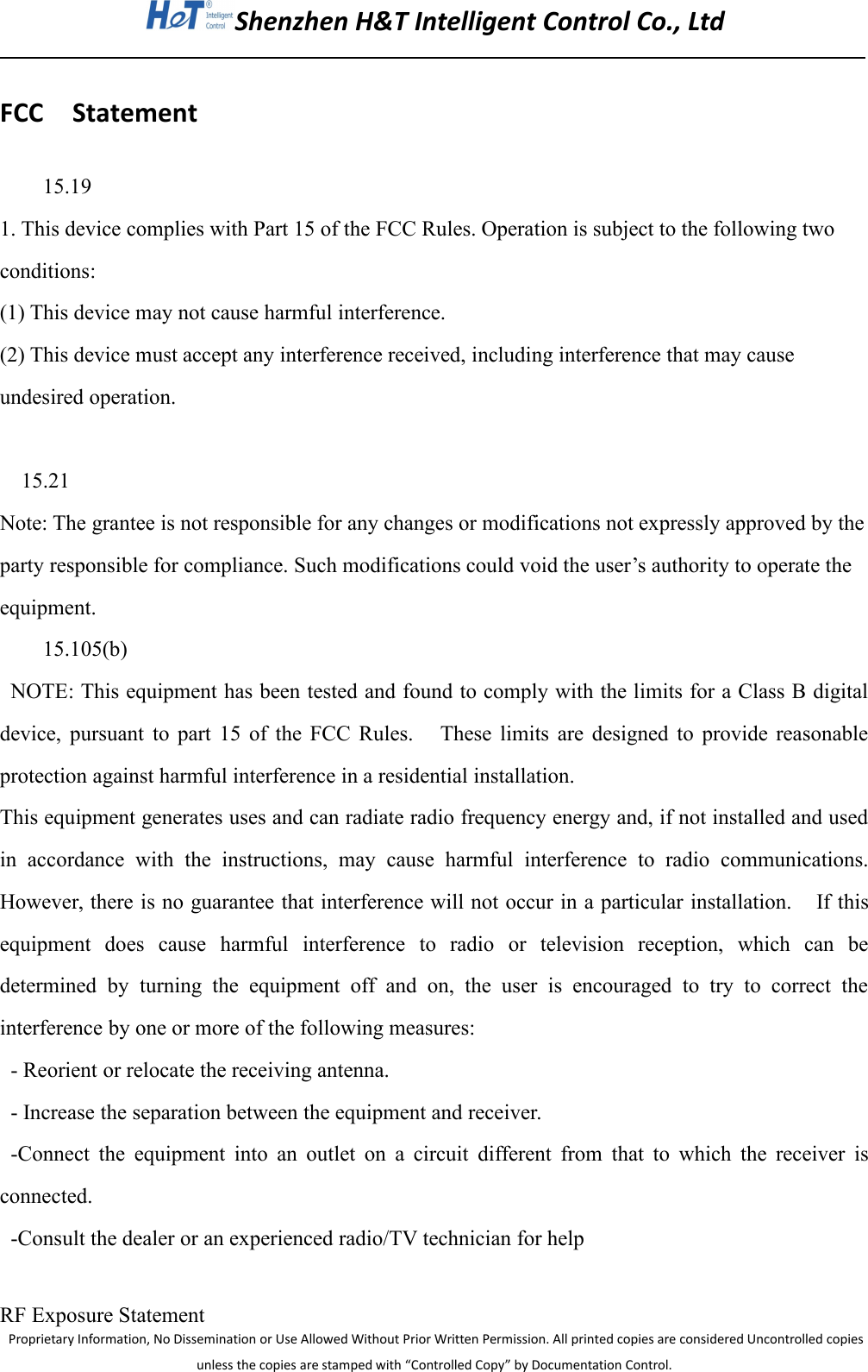 Shenzhen H&amp;T Intelligent Control Co., LtdProprietary Information, No Dissemination or Use Allowed Without Prior Written Permission. All printed copies are considered Uncontrolled copiesunless the copies are stamped with &ldquo;Controlled Copy&rdquo; by Documentation Control.FCC Statement15.191. This device complies with Part 15 of the FCC Rules. Operation is subject to the following twoconditions:(1) This device may not cause harmful interference.(2) This device must accept any interference received, including interference that may causeundesired operation.15.21Note: The grantee is not responsible for any changes or modifications not expressly approved by theparty responsible for compliance. Such modifications could void the user&rsquo;s authority to operate theequipment.15.105(b)NOTE: This equipment has been tested and found to comply with the limits for a Class B digitaldevice, pursuant to part 15 of the FCC Rules. These limits are designed to provide reasonableprotection against harmful interference in a residential installation.This equipment generates uses and can radiate radio frequency energy and, if not installed and usedin accordance with the instructions, may cause harmful interference to radio communications.However, there is no guarantee that interference will not occur in a particular installation. If thisequipment does cause harmful interference to radio or television reception, which can bedetermined by turning the equipment off and on, the user is encouraged to try to correct theinterference by one or more of the following measures:- Reorient or relocate the receiving antenna.- Increase the separation between the equipment and receiver.-Connect the equipment into an outlet on a circuit different from that to which the receiver isconnected.-Consult the dealer or an experienced radio/TV technician for helpRF Exposure Statement