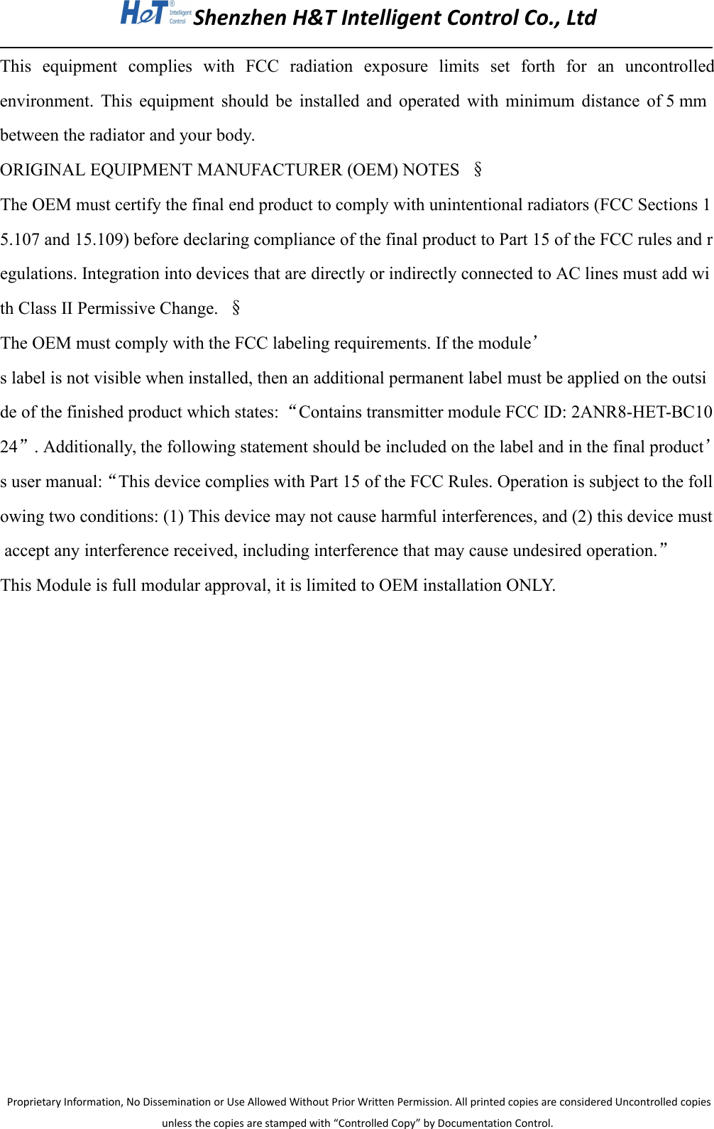 Shenzhen H&amp;T Intelligent Control Co., LtdProprietary Information, No Dissemination or Use Allowed Without Prior Written Permission. All printed copies are considered Uncontrolled copiesunless the copies are stamped with &ldquo;Controlled Copy&rdquo; by Documentation Control.This equipment complies with FCC radiation exposure limits set forth for an uncontrolledenvironment. This equipment should be installed and operated with minimum distance of 5 mmbetween the radiator and your body.ORIGINAL EQUIPMENT MANUFACTURER (OEM) NOTES &sect;The OEM must certify the final end product to comply with unintentional radiators (FCC Sections 15.107 and 15.109) before declaring compliance of the final product to Part 15 of the FCC rules and regulations. Integration into devices that are directly or indirectly connected to AC lines must add with Class II Permissive Change. &sect;The OEM must comply with the FCC labeling requirements. If the module&rsquo;s label is not visible when installed, then an additional permanent label must be applied on the outside of the finished product which states: &ldquo;Contains transmitter module FCC ID: 2ANR8-HET-BC1024&rdquo;. Additionally, the following statement should be included on the label and in the final product&rsquo;s user manual:&ldquo;This device complies with Part 15 of the FCC Rules. Operation is subject to the following two conditions: (1) This device may not cause harmful interferences, and (2) this device mustaccept any interference received, including interference that may cause undesired operation.&rdquo;This Module is full modular approval, it is limited to OEM installation ONLY.