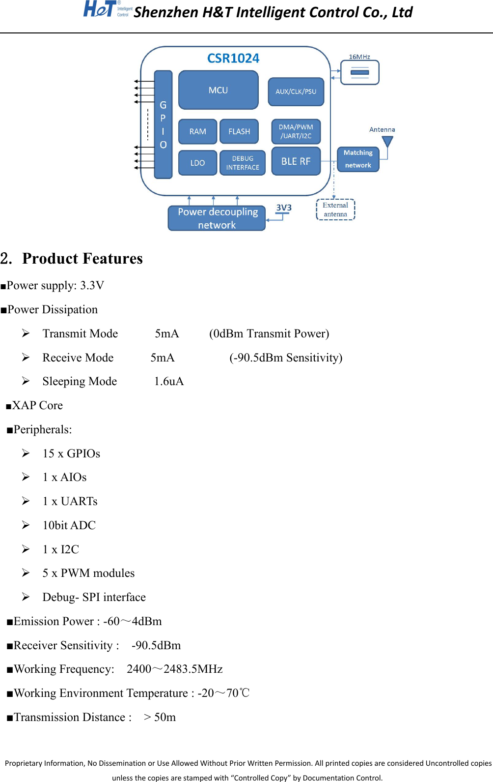 Shenzhen H&amp;T Intelligent Control Co., LtdProprietary Information, No Dissemination or Use Allowed Without Prior Written Permission. All printed copies are considered Uncontrolled copiesunless the copies are stamped with &ldquo;Controlled Copy&rdquo; by Documentation Control.2. Product Features■Power supply: 3.3V■Power DissipationTransmit Mode 5mA (0dBm Transmit Power)Receive Mode 5mA (-90.5dBm Sensitivity)Sleeping Mode 1.6uA■XAP Core■Peripherals:15 x GPIOs1 x AIOs1 x UARTs10bit ADC1 x I2C5 x PWM modulesDebug- SPI interface■Emission Power : -60～4dBm■Receiver Sensitivity : -90.5dBm■Working Frequency: 2400～2483.5MHz■Working Environment Temperature : -20～70℃■Transmission Distance : > 50m