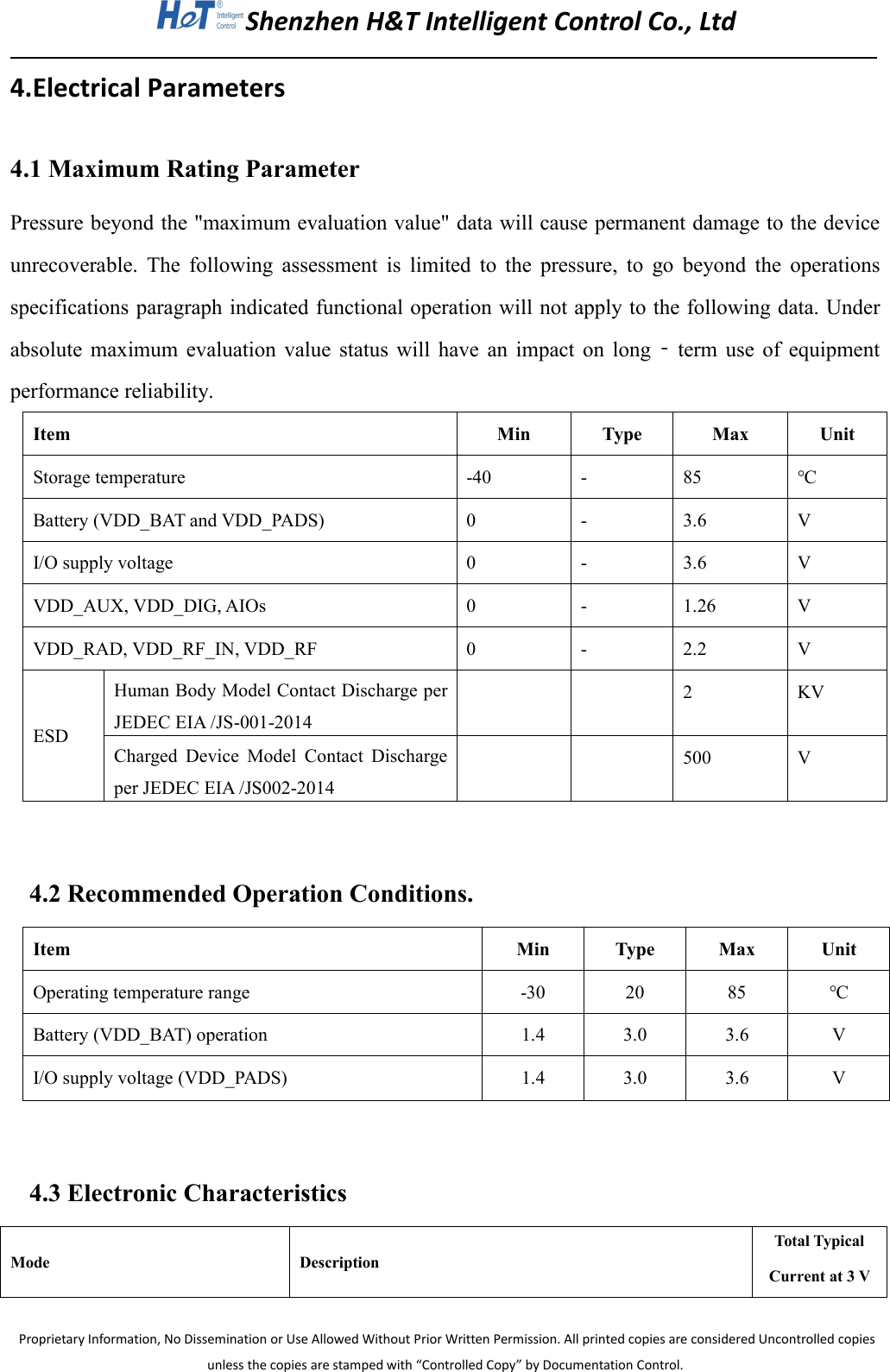 Shenzhen H&amp;T Intelligent Control Co., LtdProprietary Information, No Dissemination or Use Allowed Without Prior Written Permission. All printed copies are considered Uncontrolled copiesunless the copies are stamped with &ldquo;Controlled Copy&rdquo; by Documentation Control.4.Electrical Parameters4.1 Maximum Rating ParameterPressure beyond the "maximum evaluation value" data will cause permanent damage to the deviceunrecoverable. The following assessment is limited to the pressure, to go beyond the operationsspecifications paragraph indicated functional operation will not apply to the following data. Underabsolute maximum evaluation value status will have an impact on long ‐term use of equipmentperformance reliability.ItemMinTypeMaxUnitStorage temperature-40-85℃Battery (VDD_BAT and VDD_PADS)0-3.6VI/O supply voltage0-3.6VVDD_AUX, VDD_DIG, AIOs0-1.26VVDD_RAD, VDD_RF_IN, VDD_RF0-2.2VESDHuman Body Model Contact Discharge perJEDEC EIA /JS-001-20142KVCharged Device Model Contact Dischargeper JEDEC EIA /JS002-2014500V4.2 Recommended Operation Conditions.ItemMinTypeMaxUnitOperating temperature range-302085℃Battery (VDD_BAT) operation1.43.03.6VI/O supply voltage (VDD_PADS)1.43.03.6V4.3 Electronic CharacteristicsModeDescriptionTotal TypicalCurrent at 3 V
