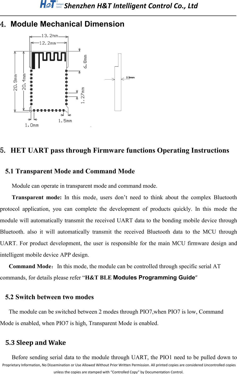Shenzhen H&amp;T Intelligent Control Co., LtdProprietary Information, No Dissemination or Use Allowed Without Prior Written Permission. All printed copies are considered Uncontrolled copiesunless the copies are stamped with &ldquo;Controlled Copy&rdquo; by Documentation Control.4. Module Mechanical Dimension5. HET UART pass through Firmware functions Operating Instructions5.1 Transparent Mode and Command ModeModule can operate in transparent mode and command mode.Transparent mode: In this mode, users don&rsquo;t need to think about the complex Bluetoothprotocol application, you can complete the development of products quickly. In this mode themodule will automatically transmit the received UART data to the bonding mobile device throughBluetooth. also it will automatically transmit the received Bluetooth data to the MCU throughUART. For product development, the user is responsible for the main MCU firmware design andintelligent mobile device APP design.Command Mode：In this mode, the module can be controlled through specific serial ATcommands, for details please refer &ldquo;H&amp;T BLE Modules Programming Guide&rdquo;5.2 Switch between two modesThe module can be switched between 2 modes through PIO7,when PIO7 is low, CommandMode is enabled, when PIO7 is high, Transparent Mode is enabled.5.3 Sleep and WakeBefore sending serial data to the module through UART, the PIO1 need to be pulled down to