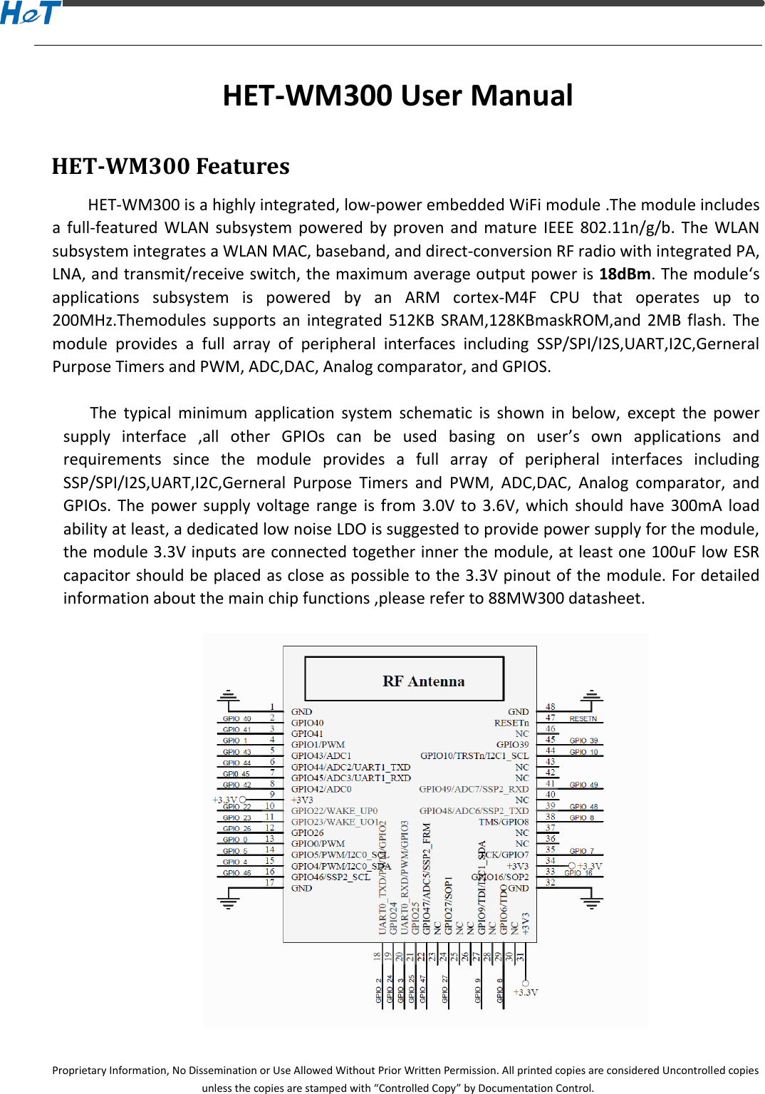 Proprietary Information, No Dissemination or Use Allowed Without Prior Written Permission. All printed copies are considered Uncontrolled copies unless the copies are stamped with &ldquo;Controlled Copy&rdquo; by Documentation Control. HET-WM300 User Manual HET-WM300 Features HET-WM300 is a highly integrated, low-power embedded WiFi module .The module includes a  full-featured  WLAN  subsystem  powered  by  proven  and  mature  IEEE  802.11n/g/b.  The  WLAN subsystem integrates a WLAN MAC, baseband, and direct-conversion RF radio with integrated PA, LNA, and transmit/receive switch, the maximum average output power is 18dBm. The module&lsquo;s applications  subsystem  is  powered  by  an  ARM  cortex-M4F  CPU  that  operates  up  to 200MHz.Themodules  supports  an  integrated  512KB  SRAM,128KBmaskROM,and  2MB  flash.  The module  provides  a  full  array  of  peripheral  interfaces  including  SSP/SPI/I2S,UART,I2C,Gerneral Purpose Timers and PWM, ADC,DAC, Analog comparator, and GPIOS.  The  typical  minimum  application  system  schematic  is  shown  in  below,  except  the  power supply  interface  ,all  other  GPIOs  can  be  used  basing  on  user&rsquo;s  own  applications  and requirements  since  the  module  provides  a  full  array  of  peripheral  interfaces  including SSP/SPI/I2S,UART,I2C,Gerneral  Purpose  Timers  and  PWM,  ADC,DAC,  Analog  comparator,  and GPIOs.  The  power supply voltage  range  is  from 3.0V to 3.6V,  which  should  have  300mA  load ability at least, a dedicated low noise LDO is suggested to provide power supply for the module, the module 3.3V inputs are connected together inner the module, at least one 100uF low ESR capacitor should be placed as close as possible to the 3.3V pinout of the module. For detailed information about the main chip functions ,please refer to 88MW300 datasheet.    