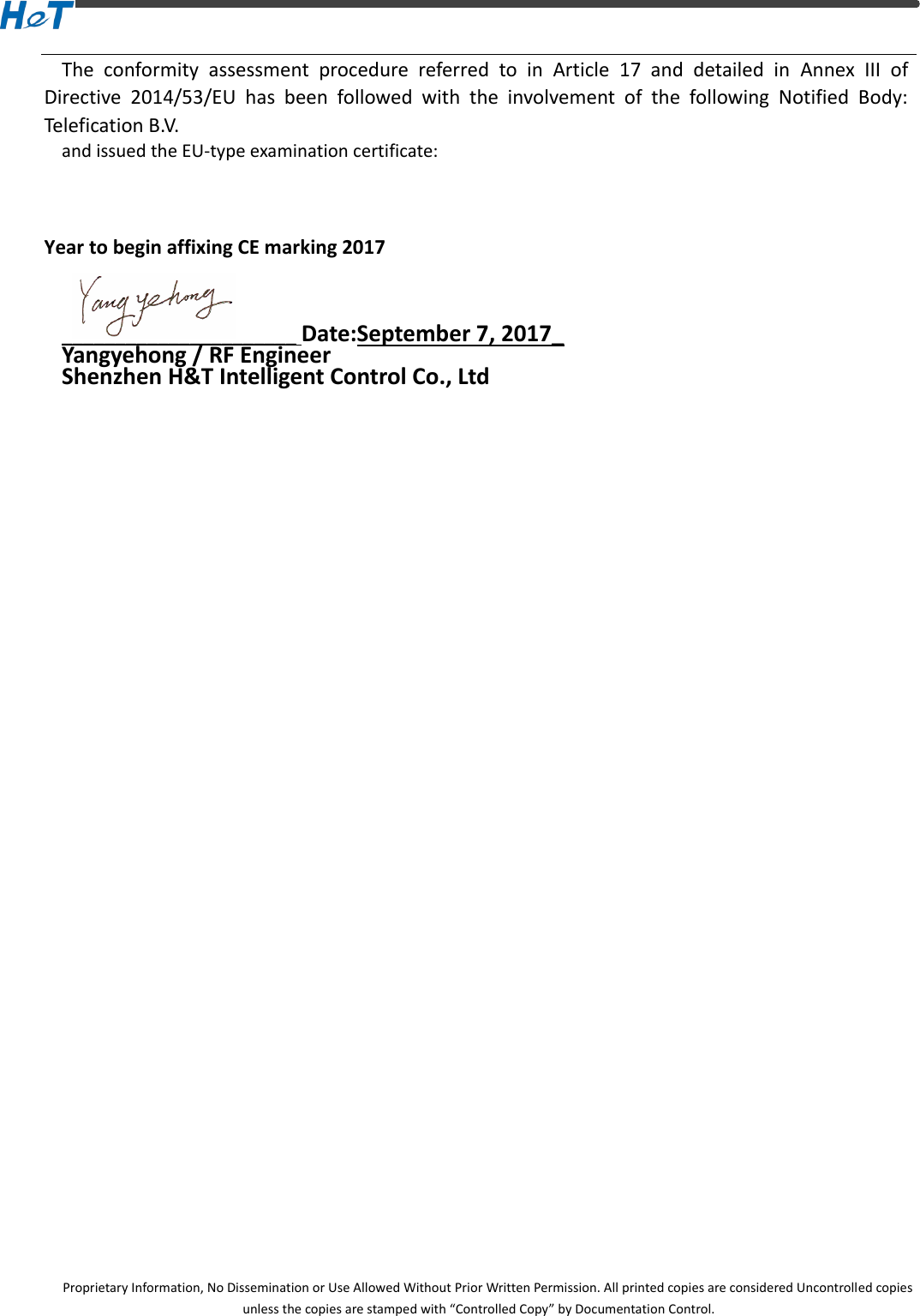  Proprietary Information, No Dissemination or Use Allowed Without Prior Written Permission. All printed copies are considered Uncontrolled copies unless the copies are stamped with &ldquo;Controlled Copy&rdquo; by Documentation Control. The  conformity  assessment  procedure  referred  to  in  Article  17  and  detailed  in  Annex  III  of Directive  2014/53/EU  has  been  followed  with  the  involvement  of  the  following  Notified  Body: Telefication B.V. and issued the EU-type examination certificate:     Year to begin affixing CE marking 2017    ______________________ Date:September 7, 2017_ Yangyehong / RF Engineer           Shenzhen H&amp;T Intelligent Control Co., Ltd     