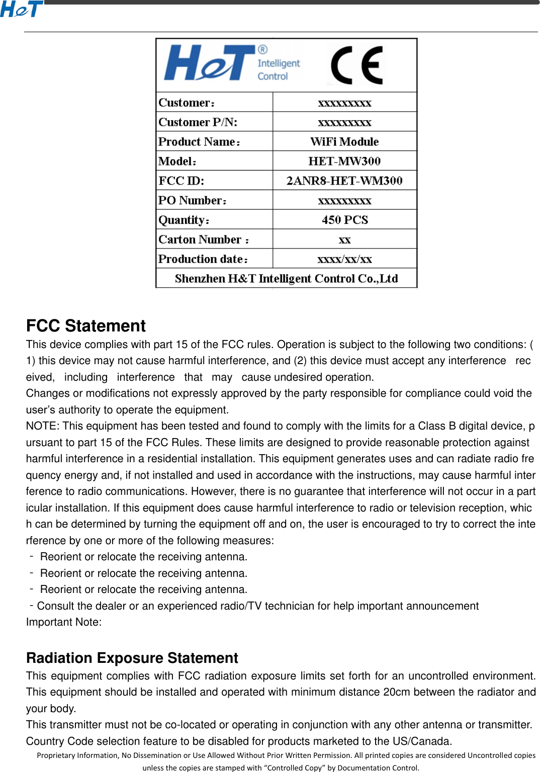  Proprietary Information, No Dissemination or Use Allowed Without Prior Written Permission. All printed copies are considered Uncontrolled copies unless the copies are stamped with &ldquo;Controlled Copy&rdquo; by Documentation Control.   FCC Statement This device complies with part 15 of the FCC rules. Operation is subject to the following two conditions: (1) this device may not cause harmful interference, and (2) this device must accept any interference   received,   including   interference   that   may   cause undesired operation.  Changes or modifications not expressly approved by the party responsible for compliance could void the user&rsquo;s authority to operate the equipment.  NOTE: This equipment has been tested and found to comply with the limits for a Class B digital device, pursuant to part 15 of the FCC Rules. These limits are designed to provide reasonable protection against harmful interference in a residential installation. This equipment generates uses and can radiate radio frequency energy and, if not installed and used in accordance with the instructions, may cause harmful interference to radio communications. However, there is no guarantee that interference will not occur in a particular installation. If this equipment does cause harmful interference to radio or television reception, which can be determined by turning the equipment off and on, the user is encouraged to try to correct the interference by one or more of the following measures:  ‐ Reorient or relocate the receiving antenna.  ‐ Reorient or relocate the receiving antenna.  ‐ Reorient or relocate the receiving antenna.  ‐Consult the dealer or an experienced radio/TV technician for help important announcement  Important Note:  Radiation Exposure Statement This equipment complies with FCC radiation exposure limits set forth for an uncontrolled environment. This equipment should be installed and operated with minimum distance 20cm between the radiator and your body.   This transmitter must not be co-located or operating in conjunction with any other antenna or transmitter. Country Code selection feature to be disabled for products marketed to the US/Canada. 