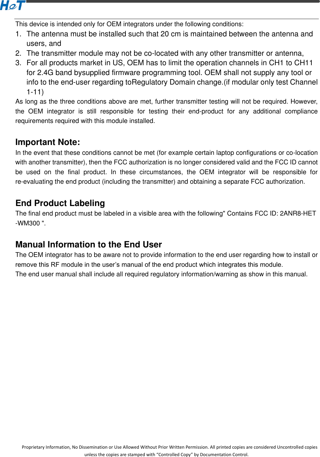  Proprietary Information, No Dissemination or Use Allowed Without Prior Written Permission. All printed copies are considered Uncontrolled copies unless the copies are stamped with &ldquo;Controlled Copy&rdquo; by Documentation Control. This device is intended only for OEM integrators under the following conditions: 1.  The antenna must be installed such that 20 cm is maintained between the antenna and users, and     2.  The transmitter module may not be co-located with any other transmitter or antenna,     3.  For all products market in US, OEM has to limit the operation channels in CH1 to CH11 for 2.4G band bysupplied firmware programming tool. OEM shall not supply any tool or info to the end-user regarding toRegulatory Domain change.(if modular only test Channel 1-11) As long as the three conditions above are met, further transmitter testing will not be required. However, the  OEM  integrator  is  still  responsible  for  testing  their  end-product  for  any  additional  compliance requirements required with this module installed.  Important Note: In the event that these conditions cannot be met (for example certain laptop configurations or co-location with another transmitter), then the FCC authorization is no longer considered valid and the FCC ID cannot be  used  on  the  final  product.  In  these  circumstances,  the  OEM  integrator  will  be  responsible  for re-evaluating the end product (including the transmitter) and obtaining a separate FCC authorization.    End Product Labeling The final end product must be labeled in a visible area with the following" Contains FCC ID: 2ANR8-HET-WM300 ".   Manual Information to the End User The OEM integrator has to be aware not to provide information to the end user regarding how to install or remove this RF module in the user&rsquo;s manual of the end product which integrates this module. The end user manual shall include all required regulatory information/warning as show in this manual.       