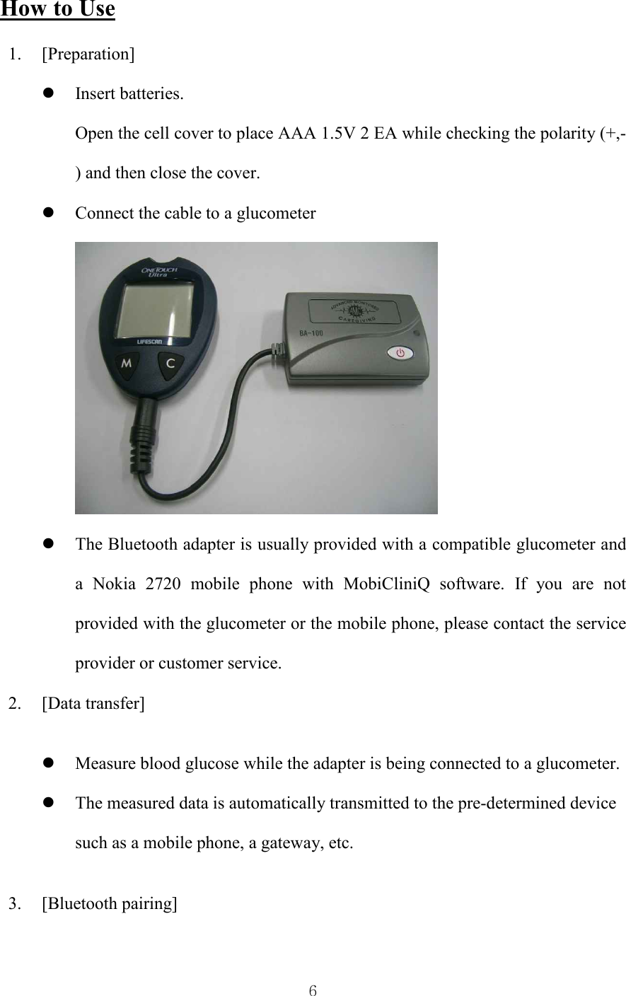  6 How to Use 1. [Preparation] l Insert batteries. Open the cell cover to place AAA 1.5V 2 EA while checking the polarity (+,-) and then close the cover. l Connect the cable to a glucometer  l The Bluetooth adapter is usually provided with a compatible glucometer and a  Nokia  2720  mobile  phone  with  MobiCliniQ  software.  If  you  are  not provided with the glucometer or the mobile phone, please contact the service provider or customer service. 2. [Data transfer] l Measure blood glucose while the adapter is being connected to a glucometer. l The measured data is automatically transmitted to the pre-determined device such as a mobile phone, a gateway, etc. 3. [Bluetooth pairing] 