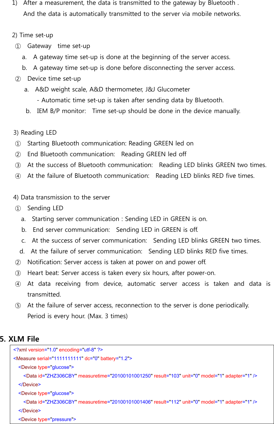 1) After a measurement, the data is transmitted to the gateway by Bluetooth .   And the data is automatically transmitted to the server via mobile networks.  2) Time set-up   ① Gateway  time set-up a. A gateway time set-up is done at the beginning of the server access. b. A gateway time set-up is done before disconnecting the server access. ② Device time set-up a.    A&amp;D weight scale, A&amp;D thermometer, J&amp;J Glucometer         - Automatic time set-up is taken after sending data by Bluetooth.               b.    IEM B/P monitor:    Time set-up should be done in the device manually.    3) Reading LED   ① Starting Bluetooth communication: Reading GREEN led on ② End Bluetooth communication:    Reading GREEN led off ③ At the success of Bluetooth communication:    Reading LED blinks GREEN two times.   ④ At the failure of Bluetooth communication:    Reading LED blinks RED five times.          4) Data transmission to the server  ① Sending LED   a.    Starting server communication : Sending LED in GREEN is on.    b.  End server communication:  Sending LED in GREEN is off.       c.    At the success of server communication:    Sending LED blinks GREEN two times.             d.  At the failure of server communication:  Sending LED blinks RED five times. ② Notification: Server access is taken at power on and power off. ③ Heart beat: Server access is taken every six hours, after power-on.   ④ At  data  receiving  from  device,  automatic  server  access  is  taken and data is transmitted.   ⑤ At the failure of server access, reconnection to the server is done periodically.   Period is every hour. (Max. 3 times)  5. XLM File  &lt;?xml version=&quot;1.0&quot; encoding=&quot;utf-8&quot; ?&gt;   &lt;Measure serial=&quot;1111111111&quot; dc=&quot;0&quot; battery=&quot;1.2&quot;&gt;   &lt;Device type=&quot;glucose&quot;&gt; &lt;Data id=&quot;ZHZ306CBY&quot; measuretime=&quot;20100101001250&quot; result=&quot;103&quot; unit=&quot;0&quot; model=&quot;1&quot; adapter=&quot;1&quot; /&gt;     &lt;/Device&gt;   &lt;Device type=&quot;glucose&quot;&gt; &lt;Data id=&quot;ZHZ306CBY&quot; measuretime=&quot;20100101001406&quot; result=&quot;112&quot; unit=&quot;0&quot; model=&quot;1&quot; adapter=&quot;1&quot; /&gt;     &lt;/Device&gt;   &lt;Device type=&quot;pressure&quot;&gt; 