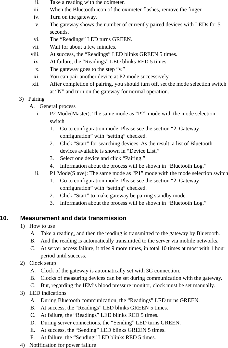 ii. Take a reading with the oximeter. iii. When the Bluetooth icon of the oximeter flashes, remove the finger. iv. Turn on the gateway. v. The gateway shows the number of currently paired devices with LEDs for 5 seconds. vi. The “Readings” LED turns GREEN. vii. Wait for about a few minutes. viii. At success, the “Readings” LED blinks GREEN 5 times. ix. At failure, the “Readings” LED blinks RED 5 times. x. The gateway goes to the step “v.” xi. You can pair another device at P2 mode successively. xii. After completion of pairing, you should turn off, set the mode selection switch at “N” and turn on the gateway for normal operation. 3) Pairing A. General process i. P2 Mode(Master): The same mode as “P2” mode with the mode selection switch 1. Go to configuration mode. Please see the section “2. Gateway configuration” with “setting” checked. 2. Click “Start” for searching devices. As the result, a list of Bluetooth devices available is shown in “Device List.” 3. Select one device and click “Pairing.” 4. Information about the process will be shown in “Bluetooth Log.” ii. P1 Mode(Slave): The same mode as “P1” mode with the mode selection switch 1. Go to configuration mode. Please see the section “2. Gateway configuration” with “setting” checked. 2. Click “Start” to make gateway be pairing standby mode. 3. Information about the process will be shown in “Bluetooth Log.”  10.  Measurement and data transmission 1) How to use A. Take a reading, and then the reading is transmitted to the gateway by Bluetooth. B. And the reading is automatically transmitted to the server via mobile networks. C. At server access failure, it tries 9 more times, in total 10 times at most with 1 hour period until success. 2) Clock setup A. Clock of the gateway is automatically set with 3G connection. B. Clocks of measuring devices can be set during communication with the gateway. C. But, regarding the IEM’s blood pressure monitor, clock must be set manually. 3) LED indications A. During Bluetooth communication, the “Readings” LED turns GREEN. B. At success, the “Readings” LED blinks GREEN 5 times. C. At failure, the “Readings” LED blinks RED 5 times. D. During server connections, the “Sending” LED turns GREEN. E. At success, the “Sending” LED blinks GREEN 5 times. F. At failure, the “Sending” LED blinks RED 5 times. 4) Notification for power failure 