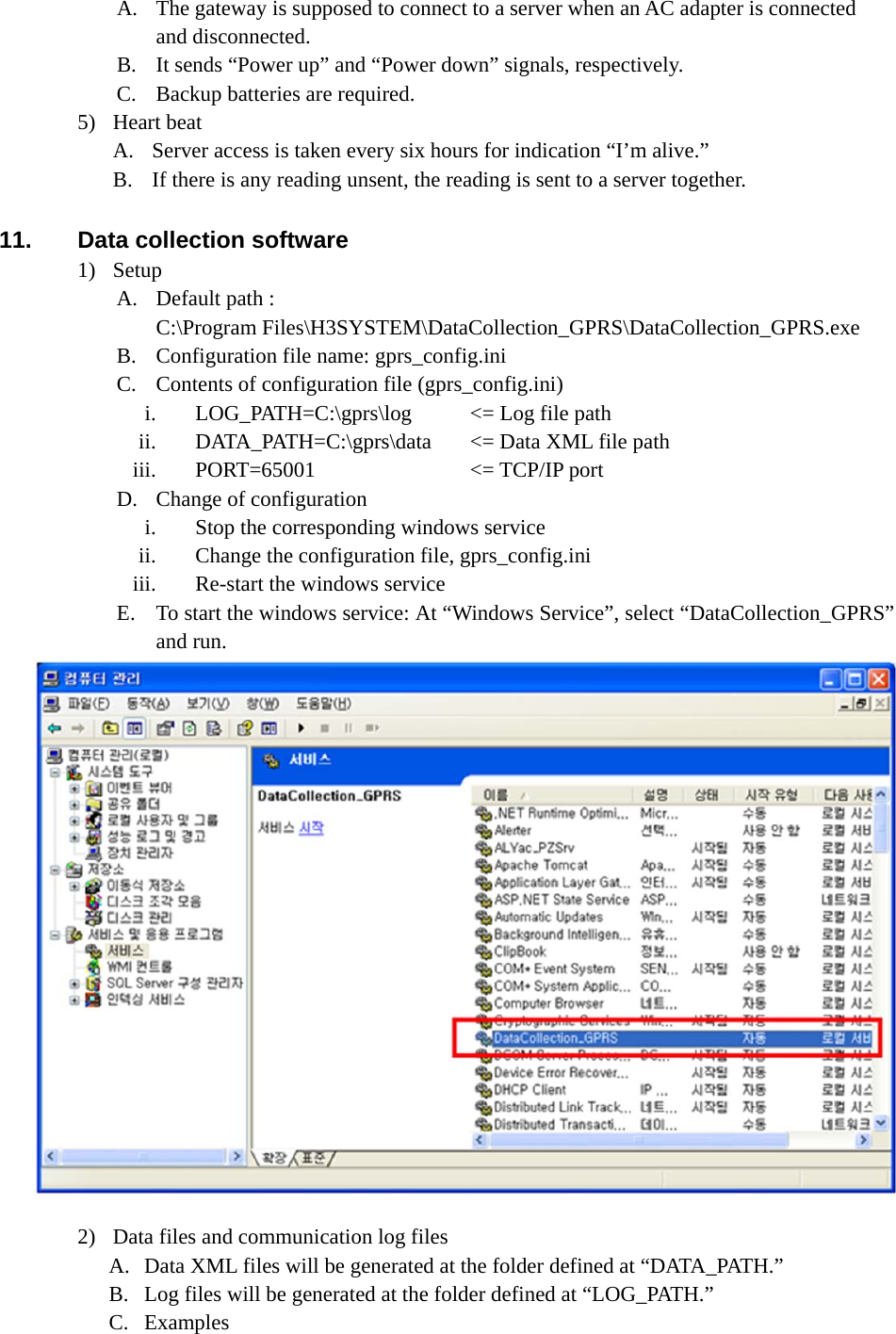 A. The gateway is supposed to connect to a server when an AC adapter is connected and disconnected. B. It sends “Power up” and “Power down” signals, respectively. C. Backup batteries are required. 5) Heart beat A. Server access is taken every six hours for indication “I’m alive.” B. If there is any reading unsent, the reading is sent to a server together.  11.  Data collection software 1) Setup A. Default path :   C:\Program Files\H3SYSTEM\DataCollection_GPRS\DataCollection_GPRS.exe B. Configuration file name: gprs_config.ini C. Contents of configuration file (gprs_config.ini) i. LOG_PATH=C:\gprs\log    &lt;= Log file path ii. DATA_PATH=C:\gprs\data  &lt;= Data XML file path iii. PORT=65001  &lt;= TCP/IP port D. Change of configuration i. Stop the corresponding windows service ii. Change the configuration file, gprs_config.ini iii. Re-start the windows service E. To start the windows service: At “Windows Service”, select “DataCollection_GPRS” and run.  2) Data files and communication log files A. Data XML files will be generated at the folder defined at “DATA_PATH.” B. Log files will be generated at the folder defined at “LOG_PATH.” C. Examples 