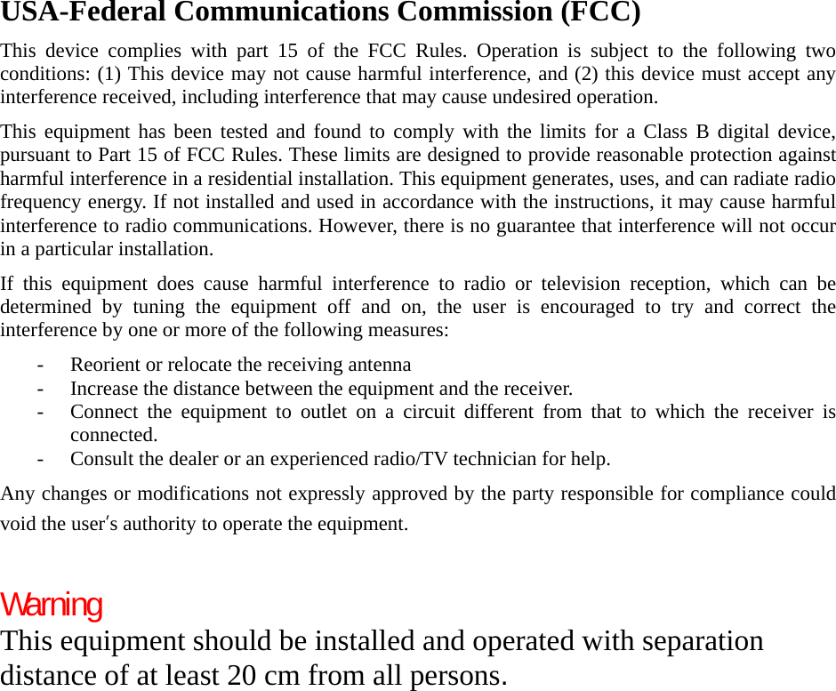 USA-Federal Communications Commission (FCC) This device complies with part 15 of the FCC Rules. Operation is subject to the following two conditions: (1) This device may not cause harmful interference, and (2) this device must accept any interference received, including interference that may cause undesired operation. This equipment has been tested and found to comply with the limits for a Class B digital device, pursuant to Part 15 of FCC Rules. These limits are designed to provide reasonable protection against harmful interference in a residential installation. This equipment generates, uses, and can radiate radio frequency energy. If not installed and used in accordance with the instructions, it may cause harmful interference to radio communications. However, there is no guarantee that interference will not occur in a particular installation. If this equipment does cause harmful interference to radio or television reception, which can be determined by tuning the equipment off and on, the user is encouraged to try and correct the interference by one or more of the following measures: - Reorient or relocate the receiving antenna - Increase the distance between the equipment and the receiver. - Connect the equipment to outlet on a circuit different from that to which the receiver is connected. - Consult the dealer or an experienced radio/TV technician for help. Any changes or modifications not expressly approved by the party responsible for compliance could void the user’s authority to operate the equipment.  Warning This equipment should be installed and operated with separation distance of at least 20 cm from all persons.  