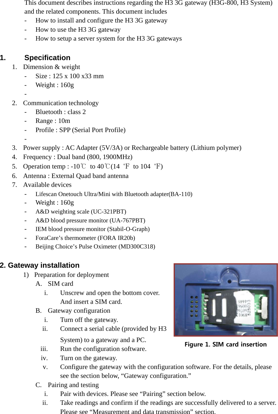 This document describes instructions regarding the H3 3G gateway (H3G-800, H3 System) and the related components. This document includes - How to install and configure the H3 3G gateway - How to use the H3 3G gateway - How to setup a server system for the H3 3G gateways  1. Specification 1. Dimension &amp; weight - Size : 125 x 100 x33 mm - Weight : 160g   -  2. Communication technology - Bluetooth : class 2 - Range : 10m - Profile : SPP (Serial Port Profile) -  3. Power supply : AC Adapter (5V/3A) or Rechargeable battery (Lithium polymer) 4. Frequency : Dual band (800, 1900MHz) 5. Operation temp : -10℃ to 40℃(14  ℉ to 104 ℉) 6. Antenna : External Quad band antenna 7. Available devices - Lifescan Onetouch Ultra/Mini with Bluetooth adapter(BA-110)   - Weight : 160g   - A&amp;D weighting scale (UC-321PBT) - A&amp;D blood pressure monitor (UA-767PBT) - IEM blood pressure monitor (Stabil-O-Graph) - ForaCare’s thermometer (FORA IR20b) - Beijing Choice’s Pulse Oximeter (MD300C318)  2. Gateway installation 1) Preparation for deployment A. SIM card i. Unscrew and open the bottom cover. And insert a SIM card.   B. Gateway configuration i. Turn off the gateway. ii. Connect a serial cable (provided by H3 System) to a gateway and a PC. iii. Run the configuration software. iv. Turn on the gateway. v. Configure the gateway with the configuration software. For the details, please see the section below, “Gateway configuration.” C. Pairing and testing i. Pair with devices. Please see “Pairing” section below. ii. Take readings and confirm if the readings are successfully delivered to a server. Please see “Measurement and data transmission” section. Figure 1. SIM card insertion 