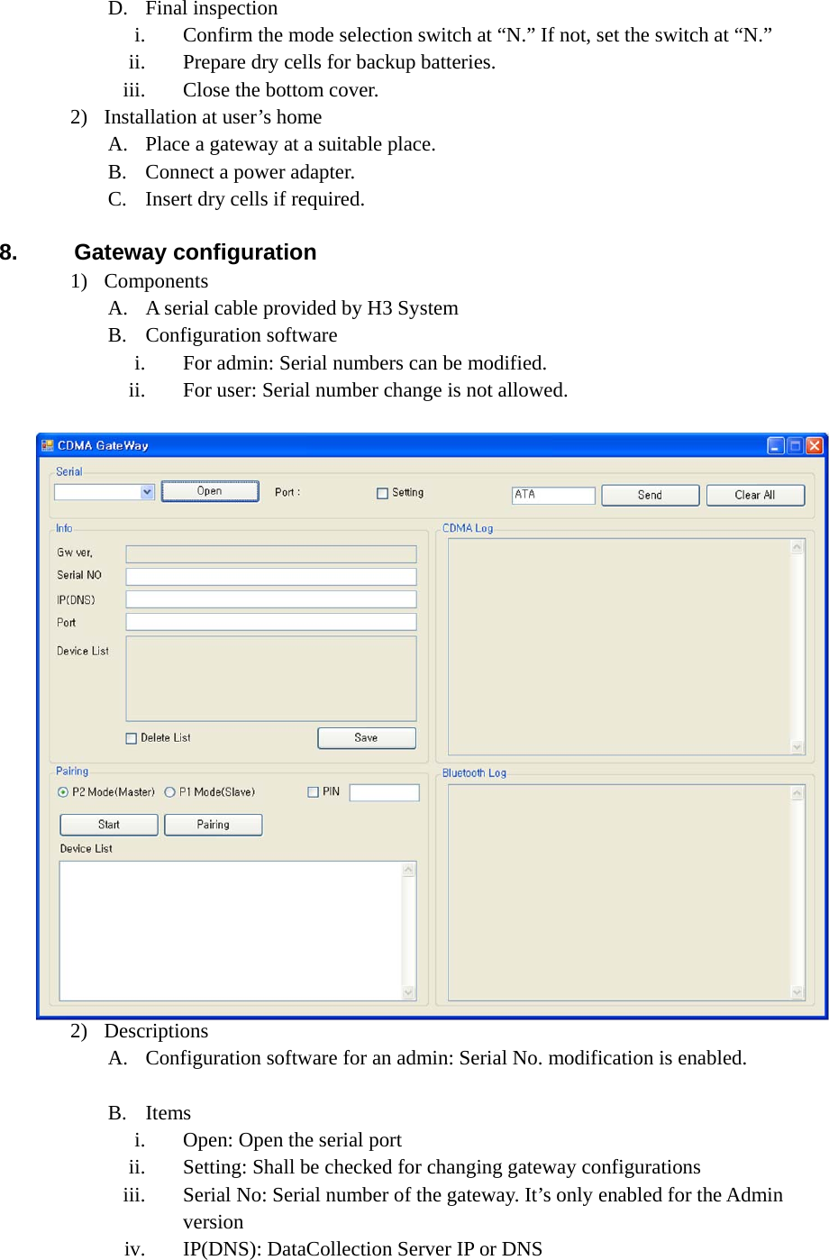 D. Final inspection i. Confirm the mode selection switch at “N.” If not, set the switch at “N.” ii. Prepare dry cells for backup batteries. iii. Close the bottom cover. 2) Installation at user’s home A. Place a gateway at a suitable place. B. Connect a power adapter. C. Insert dry cells if required.    8. Gateway configuration 1) Components A. A serial cable provided by H3 System B. Configuration software i. For admin: Serial numbers can be modified. ii. For user: Serial number change is not allowed. 2) Descriptions A. Configuration software for an admin: Serial No. modification is enabled.  B. Items i. Open: Open the serial port ii. Setting: Shall be checked for changing gateway configurations iii. Serial No: Serial number of the gateway. It’s only enabled for the Admin version iv. IP(DNS): DataCollection Server IP or DNS 