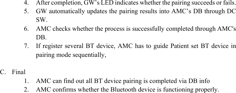 4. After completion, GW’s LED indicates whether the pairing succeeds or fails. 5. GW automatically updates the pairing results into AMC’s DB through DC SW. 6. AMC checks whether the process is successfully completed through AMC&apos;s DB. 7. If register  several BT device, AMC has  to guide Patient set BT device  in pairing mode sequentially,    C. Final 1. AMC can find out all BT device pairing is completed via DB info 2. AMC confirms whether the Bluetooth device is functioning properly.   