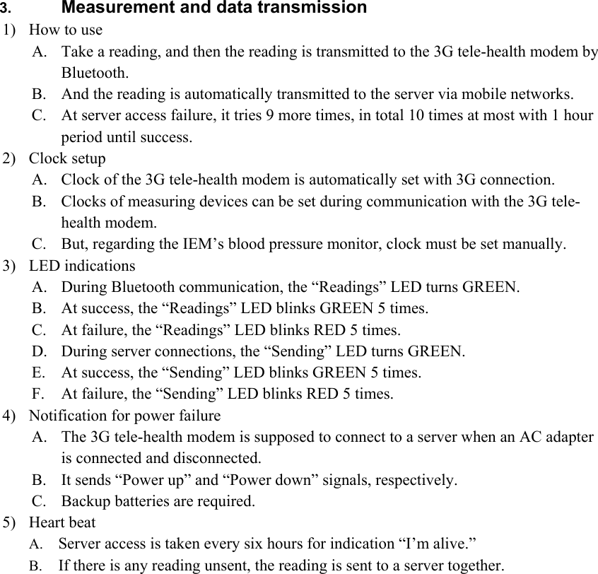  3.  Measurement and data transmission 1) How to use A. Take a reading, and then the reading is transmitted to the 3G tele-health modem by Bluetooth. B. And the reading is automatically transmitted to the server via mobile networks. C. At server access failure, it tries 9 more times, in total 10 times at most with 1 hour period until success. 2) Clock setup A. Clock of the 3G tele-health modem is automatically set with 3G connection. B. Clocks of measuring devices can be set during communication with the 3G tele-health modem. C. But, regarding the IEM’s blood pressure monitor, clock must be set manually. 3) LED indications A. During Bluetooth communication, the “Readings” LED turns GREEN. B. At success, the “Readings” LED blinks GREEN 5 times. C. At failure, the “Readings” LED blinks RED 5 times. D. During server connections, the “Sending” LED turns GREEN. E. At success, the “Sending” LED blinks GREEN 5 times. F. At failure, the “Sending” LED blinks RED 5 times. 4) Notification for power failure A. The 3G tele-health modem is supposed to connect to a server when an AC adapter is connected and disconnected. B. It sends “Power up” and “Power down” signals, respectively. C. Backup batteries are required. 5) Heart beat A. Server access is taken every six hours for indication “I’m alive.” B. If there is any reading unsent, the reading is sent to a server together.   