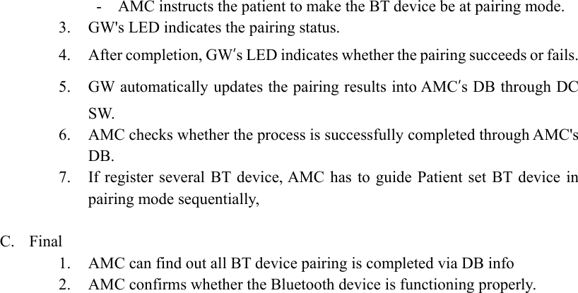   -    AMC instructs the patient to make the BT device be at pairing mode. 3. GW&apos;s LED indicates the pairing status. 4. After completion, GW’s LED indicates whether the pairing succeeds or fails. 5. GW automatically updates the pairing results into AMC’s DB through DC SW. 6. AMC checks whether the process is successfully completed through AMC&apos;s DB. 7. If register  several BT device, AMC  has to  guide Patient  set BT device  in pairing mode sequentially,    C. Final 1. AMC can find out all BT device pairing is completed via DB info 2. AMC confirms whether the Bluetooth device is functioning properly.   