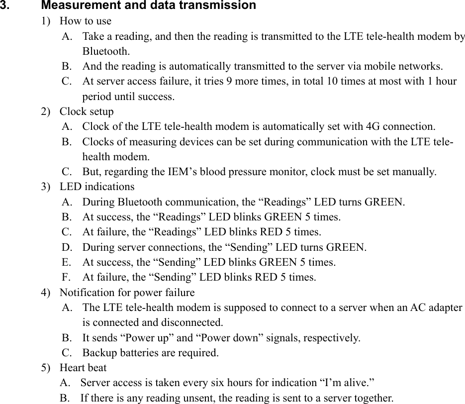  3.  Measurement and data transmission 1) How to use A. Take a reading, and then the reading is transmitted to the LTE tele-health modem by Bluetooth. B. And the reading is automatically transmitted to the server via mobile networks. C. At server access failure, it tries 9 more times, in total 10 times at most with 1 hour period until success. 2) Clock setup A. Clock of the LTE tele-health modem is automatically set with 4G connection. B. Clocks of measuring devices can be set during communication with the LTE tele-health modem. C. But, regarding the IEM’s blood pressure monitor, clock must be set manually. 3) LED indications A. During Bluetooth communication, the “Readings” LED turns GREEN. B. At success, the “Readings” LED blinks GREEN 5 times. C. At failure, the “Readings” LED blinks RED 5 times. D. During server connections, the “Sending” LED turns GREEN. E. At success, the “Sending” LED blinks GREEN 5 times. F. At failure, the “Sending” LED blinks RED 5 times. 4) Notification for power failure A. The LTE tele-health modem is supposed to connect to a server when an AC adapter is connected and disconnected. B. It sends “Power up” and “Power down” signals, respectively. C. Backup batteries are required. 5) Heart beat A. Server access is taken every six hours for indication “I’m alive.” B. If there is any reading unsent, the reading is sent to a server together.   