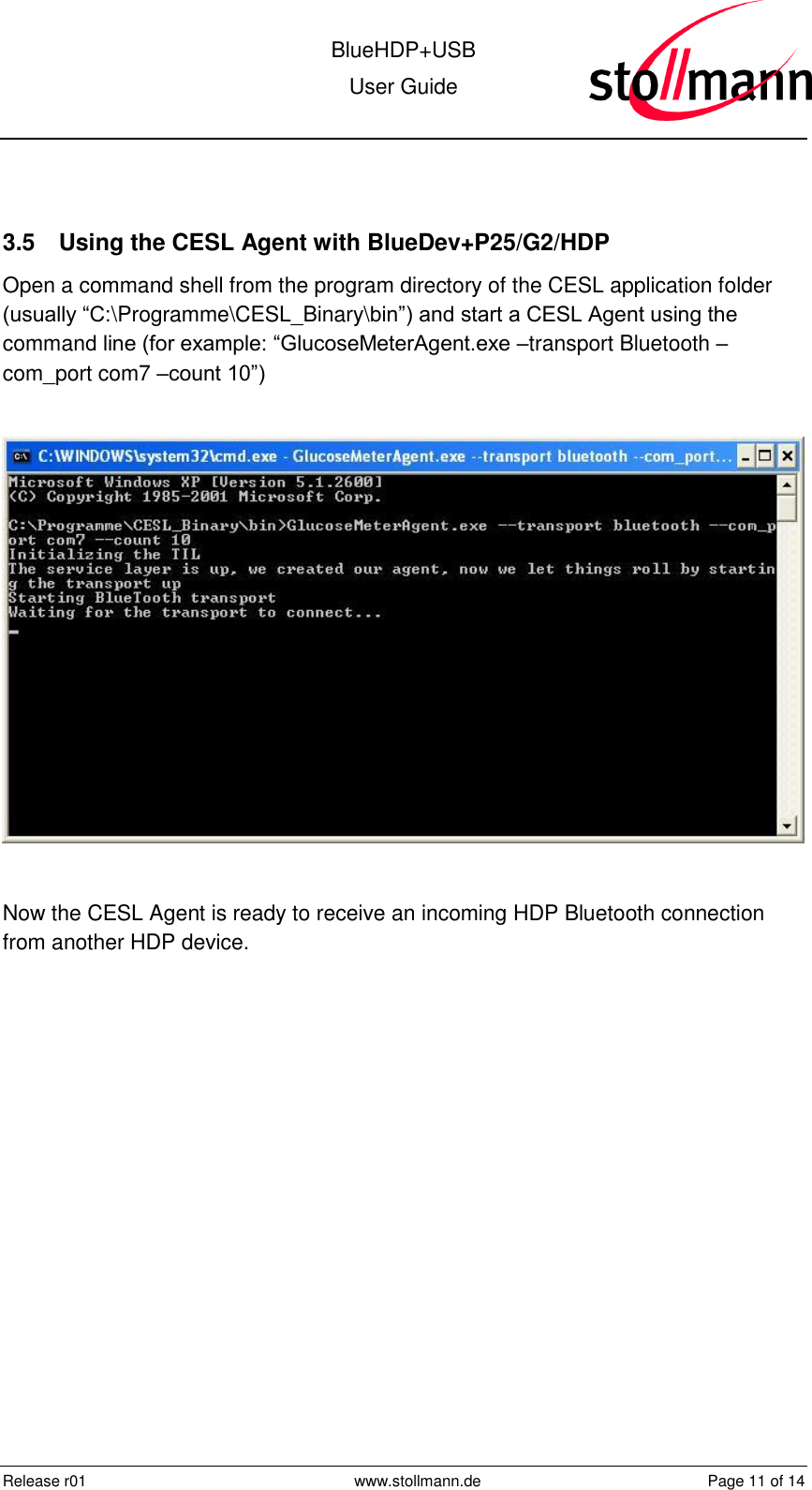  BlueHDP+USB User Guide  Release r01  www.stollmann.de  Page 11 of 14   3.5  Using the CESL Agent with BlueDev+P25/G2/HDP Open a command shell from the program directory of the CESL application folder (usually “C:\Programme\CESL_Binary\bin”) and start a CESL Agent using the command line (for example: “GlucoseMeterAgent.exe –transport Bluetooth –com_port com7 –count 10”)    Now the CESL Agent is ready to receive an incoming HDP Bluetooth connection from another HDP device.  