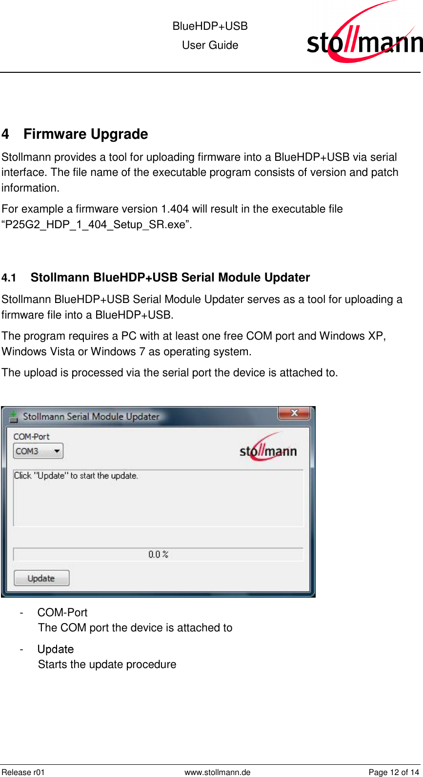  BlueHDP+USB User Guide  Release r01  www.stollmann.de  Page 12 of 14   4  Firmware Upgrade Stollmann provides a tool for uploading firmware into a BlueHDP+USB via serial interface. The file name of the executable program consists of version and patch information.  For example a firmware version 1.404 will result in the executable file “P25G2_HDP_1_404_Setup_SR.exe”.  4.1  Stollmann BlueHDP+USB Serial Module Updater Stollmann BlueHDP+USB Serial Module Updater serves as a tool for uploading a firmware file into a BlueHDP+USB. The program requires a PC with at least one free COM port and Windows XP, Windows Vista or Windows 7 as operating system. The upload is processed via the serial port the device is attached to.   -  COM-Port The COM port the device is attached to -   Starts the update procedure 
