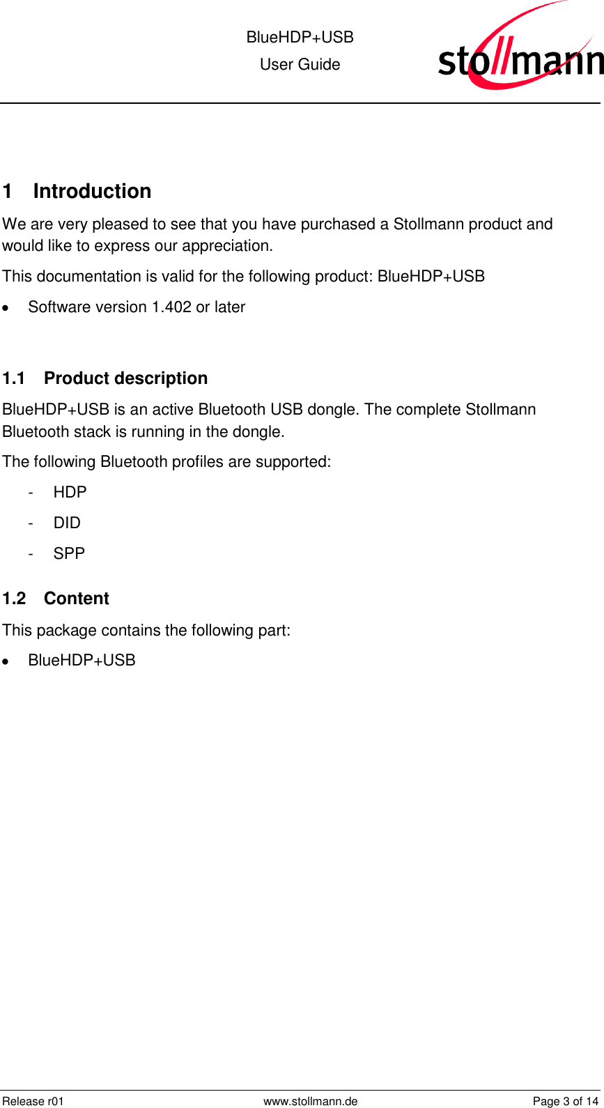  BlueHDP+USB User Guide  Release r01  www.stollmann.de  Page 3 of 14   1  Introduction We are very pleased to see that you have purchased a Stollmann product and would like to express our appreciation. This documentation is valid for the following product: BlueHDP+USB   Software version 1.402 or later  1.1  Product description BlueHDP+USB is an active Bluetooth USB dongle. The complete Stollmann Bluetooth stack is running in the dongle.  The following Bluetooth profiles are supported: -  HDP -  DID -  SPP  1.2  Content This package contains the following part:   BlueHDP+USB  