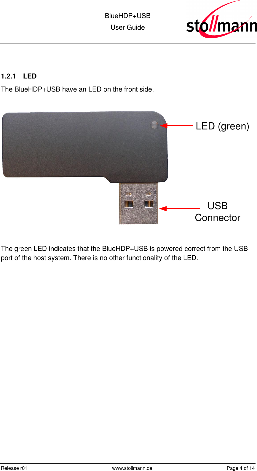  BlueHDP+USB User Guide  Release r01  www.stollmann.de  Page 4 of 14   1.2.1  LED The BlueHDP+USB have an LED on the front side.  LED (green)USB Connector  The green LED indicates that the BlueHDP+USB is powered correct from the USB port of the host system. There is no other functionality of the LED.  