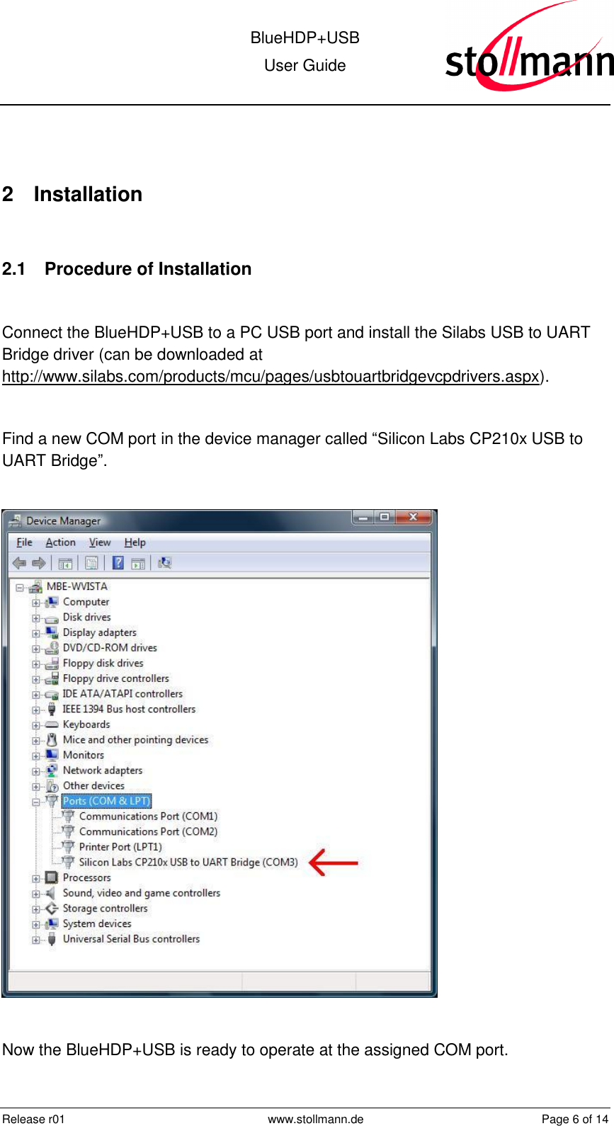  BlueHDP+USB User Guide  Release r01  www.stollmann.de  Page 6 of 14   2  Installation  2.1  Procedure of Installation  Connect the BlueHDP+USB to a PC USB port and install the Silabs USB to UART Bridge driver (can be downloaded at http://www.silabs.com/products/mcu/pages/usbtouartbridgevcpdrivers.aspx).  Find a new COM port in the device manager called “Silicon Labs CP210x USB to UART Bridge”.    Now the BlueHDP+USB is ready to operate at the assigned COM port. 