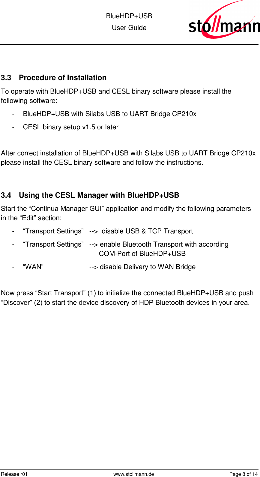  BlueHDP+USB User Guide  Release r01  www.stollmann.de  Page 8 of 14   3.3  Procedure of Installation To operate with BlueHDP+USB and CESL binary software please install the following software: -  BlueHDP+USB with Silabs USB to UART Bridge CP210x -  CESL binary setup v1.5 or later  After correct installation of BlueHDP+USB with Silabs USB to UART Bridge CP210x please install the CESL binary software and follow the instructions.  3.4  Using the CESL Manager with BlueHDP+USB Start the “Continua Manager GUI” application and modify the following parameters in the “Edit” section: -  “Transport Settings” --&gt;  disable USB &amp; TCP Transport -  “Transport Settings” --&gt; enable Bluetooth Transport with according             COM-Port of BlueHDP+USB -  “WAN”   --&gt; disable Delivery to WAN Bridge  Now press “Start Transport” (1) to initialize the connected BlueHDP+USB and push “Discover” (2) to start the device discovery of HDP Bluetooth devices in your area. 