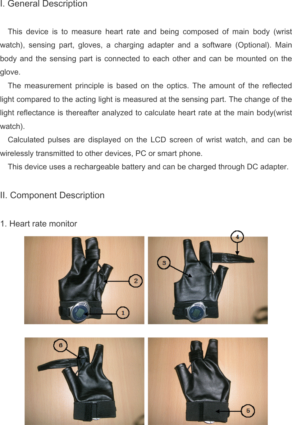 I. General Description  This  device  is  to  measure  heart  rate  and  being  composed  of  main  body  (wrist watch),  sensing  part,  gloves,  a  charging  adapter  and  a  software  (Optional).  Main body and the sensing part is connected to each other and can be  mounted  on  the glove. The  measurement  principle  is  based  on  the  optics.  The  amount  of  the  reflected light compared to the acting light is measured at the sensing part. The change of the light reflectance is thereafter analyzed to calculate heart rate at the main body(wrist watch). Calculated  pulses  are  displayed  on  the  LCD  screen  of  wrist  watch,  and  can  be wirelessly transmitted to other devices, PC or smart phone. This device uses a rechargeable battery and can be charged through DC adapter.   II. Component Description  1. Heart rate monitor  