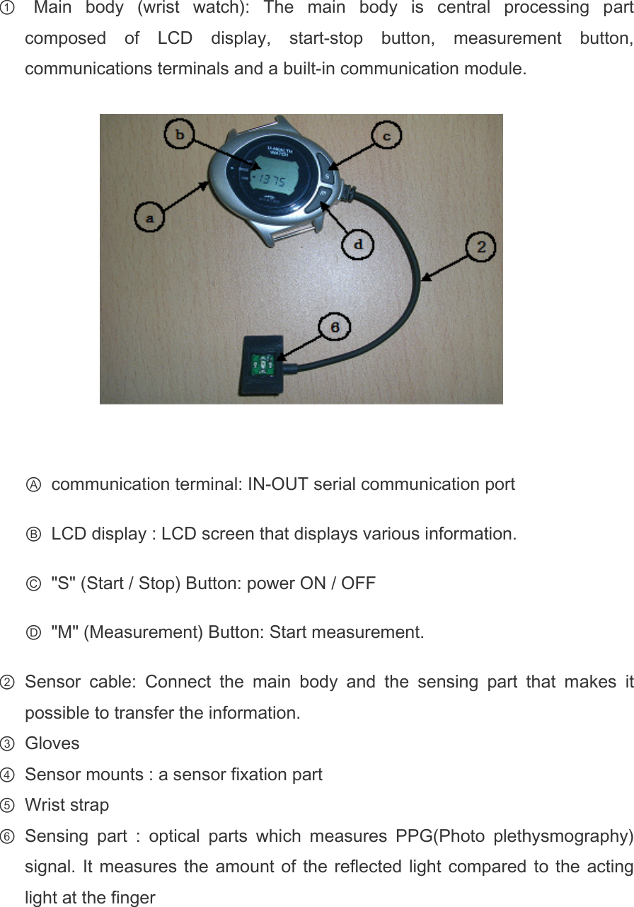 ①   Main  body  (wrist  watch):  The  main  body  is  central  processing  part composed  of  LCD  display,  start-stop  button,  measurement  button, communications terminals and a built-in communication module.    Ⓐ  communication terminal: IN-OUT serial communication port Ⓑ  LCD display : LCD screen that displays various information. Ⓒ  &quot;S&quot; (Start / Stop) Button: power ON / OFF Ⓓ  &quot;M&quot; (Measurement) Button: Start measurement. ② Sensor  cable:  Connect  the  main  body  and  the  sensing  part  that  makes  it possible to transfer the information. ③ Gloves ④ Sensor mounts : a sensor fixation part ⑤ Wrist strap ⑥ Sensing  part  :  optical  parts  which  measures  PPG(Photo  plethysmography) signal. It measures the amount of  the reflected light compared  to  the  acting light at the finger   