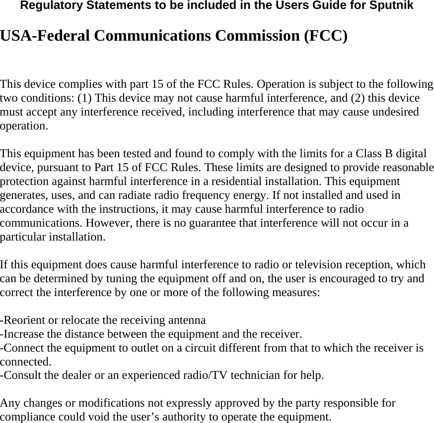  Regulatory Statements to be included in the Users Guide for Sputnik  USA-Federal Communications Commission (FCC)  This device complies with part 15 of the FCC Rules. Operation is subject to the following two conditions: (1) This device may not cause harmful interference, and (2) this device must accept any interference received, including interference that may cause undesired operation. This equipment has been tested and found to comply with the limits for a Class B digital device, pursuant to Part 15 of FCC Rules. These limits are designed to provide reasonable protection against harmful interference in a residential installation. This equipment generates, uses, and can radiate radio frequency energy. If not installed and used in accordance with the instructions, it may cause harmful interference to radio communications. However, there is no guarantee that interference will not occur in a particular installation.  If this equipment does cause harmful interference to radio or television reception, which can be determined by tuning the equipment off and on, the user is encouraged to try and correct the interference by one or more of the following measures:  -Reorient or relocate the receiving antenna -Increase the distance between the equipment and the receiver. -Connect the equipment to outlet on a circuit different from that to which the receiver is connected. -Consult the dealer or an experienced radio/TV technician for help.  Any changes or modifications not expressly approved by the party responsible for compliance could void the user’s authority to operate the equipment.   