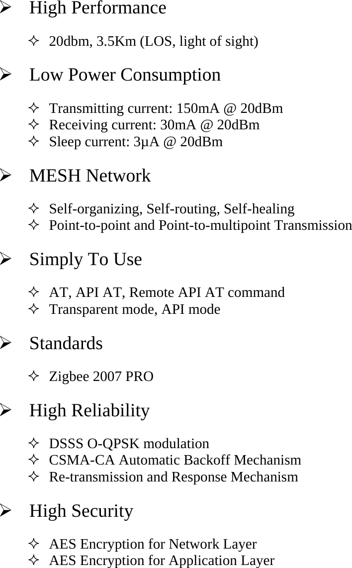 ¾  High Performance   20dbm, 3.5Km (LOS, light of sight) ¾   Low Power Consumption    Transmitting current: 150mA @ 20dBm    Receiving current: 30mA @ 20dBm  Sleep current: 3µA @ 20dBm   ¾  MESH Network  Self-organizing, Self-routing, Self-healing  Point-to-point and Point-to-multipoint Transmission ¾   Simply To Use  AT, API AT, Remote API AT command  Transparent mode, API mode ¾  Standards  Zigbee 2007 PRO ¾  High Reliability  DSSS O-QPSK modulation  CSMA-CA Automatic Backoff Mechanism  Re-transmission and Response Mechanism   ¾  High Security  AES Encryption for Network Layer  AES Encryption for Application Layer     