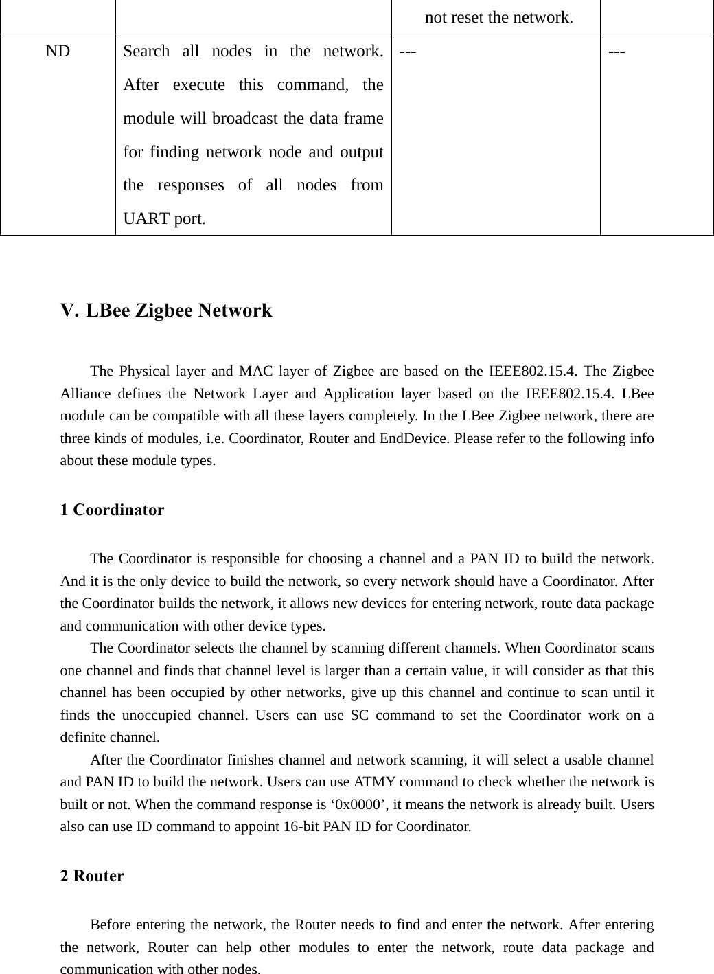 not reset the network. ND  Search all nodes in the network. After execute this command, the module will broadcast the data frame for finding network node and output the responses of all nodes from UART port. --- ---  V. LBee Zigbee Network The Physical layer and MAC layer of Zigbee are based on the IEEE802.15.4. The Zigbee Alliance defines the Network Layer and Application layer based on the IEEE802.15.4. LBee module can be compatible with all these layers completely. In the LBee Zigbee network, there are three kinds of modules, i.e. Coordinator, Router and EndDevice. Please refer to the following info about these module types. 1 Coordinator The Coordinator is responsible for choosing a channel and a PAN ID to build the network. And it is the only device to build the network, so every network should have a Coordinator. After the Coordinator builds the network, it allows new devices for entering network, route data package and communication with other device types. The Coordinator selects the channel by scanning different channels. When Coordinator scans one channel and finds that channel level is larger than a certain value, it will consider as that this channel has been occupied by other networks, give up this channel and continue to scan until it finds the unoccupied channel. Users can use SC command to set the Coordinator work on a definite channel. After the Coordinator finishes channel and network scanning, it will select a usable channel and PAN ID to build the network. Users can use ATMY command to check whether the network is built or not. When the command response is ‘0x0000’, it means the network is already built. Users also can use ID command to appoint 16-bit PAN ID for Coordinator. 2 Router Before entering the network, the Router needs to find and enter the network. After entering the network, Router can help other modules to enter the network, route data package and communication with other nodes. 