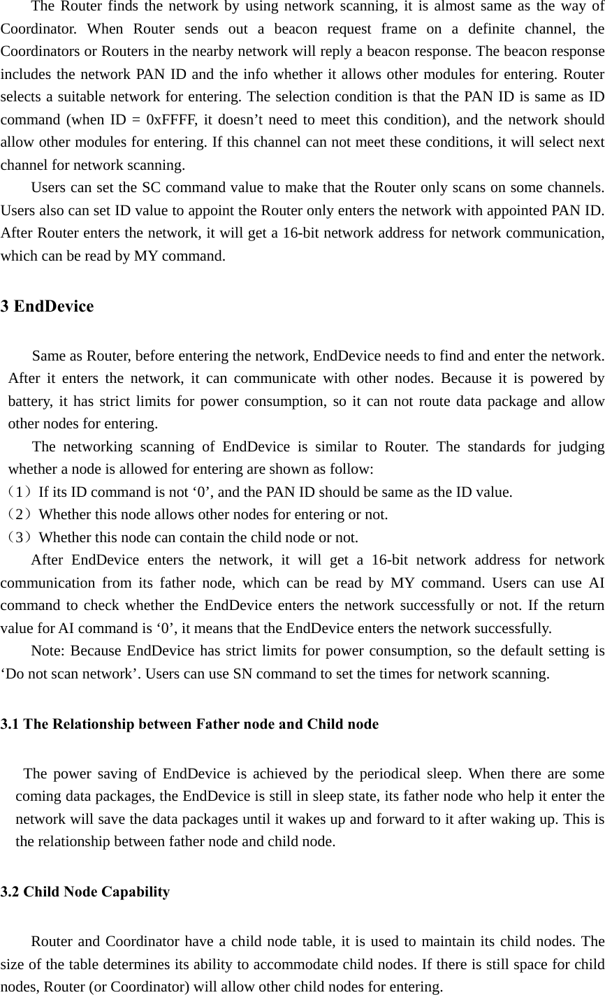 The Router finds the network by using network scanning, it is almost same as the way of Coordinator. When Router sends out a beacon request frame on a definite channel, the Coordinators or Routers in the nearby network will reply a beacon response. The beacon response includes the network PAN ID and the info whether it allows other modules for entering. Router selects a suitable network for entering. The selection condition is that the PAN ID is same as ID command (when ID = 0xFFFF, it doesn’t need to meet this condition), and the network should allow other modules for entering. If this channel can not meet these conditions, it will select next channel for network scanning.   Users can set the SC command value to make that the Router only scans on some channels. Users also can set ID value to appoint the Router only enters the network with appointed PAN ID. After Router enters the network, it will get a 16-bit network address for network communication, which can be read by MY command. 3 EndDevice Same as Router, before entering the network, EndDevice needs to find and enter the network. After it enters the network, it can communicate with other nodes. Because it is powered by battery, it has strict limits for power consumption, so it can not route data package and allow other nodes for entering.   The networking scanning of EndDevice is similar to Router. The standards for judging whether a node is allowed for entering are shown as follow: （1）If its ID command is not ‘0’, and the PAN ID should be same as the ID value. （2）Whether this node allows other nodes for entering or not. （3）Whether this node can contain the child node or not.   After EndDevice enters the network, it will get a 16-bit network address for network communication from its father node, which can be read by MY command. Users can use AI command to check whether the EndDevice enters the network successfully or not. If the return value for AI command is ‘0’, it means that the EndDevice enters the network successfully. Note: Because EndDevice has strict limits for power consumption, so the default setting is ‘Do not scan network’. Users can use SN command to set the times for network scanning. 3.1 The Relationship between Father node and Child node The power saving of EndDevice is achieved by the periodical sleep. When there are some coming data packages, the EndDevice is still in sleep state, its father node who help it enter the network will save the data packages until it wakes up and forward to it after waking up. This is the relationship between father node and child node. 3.2 Child Node Capability Router and Coordinator have a child node table, it is used to maintain its child nodes. The size of the table determines its ability to accommodate child nodes. If there is still space for child nodes, Router (or Coordinator) will allow other child nodes for entering. 