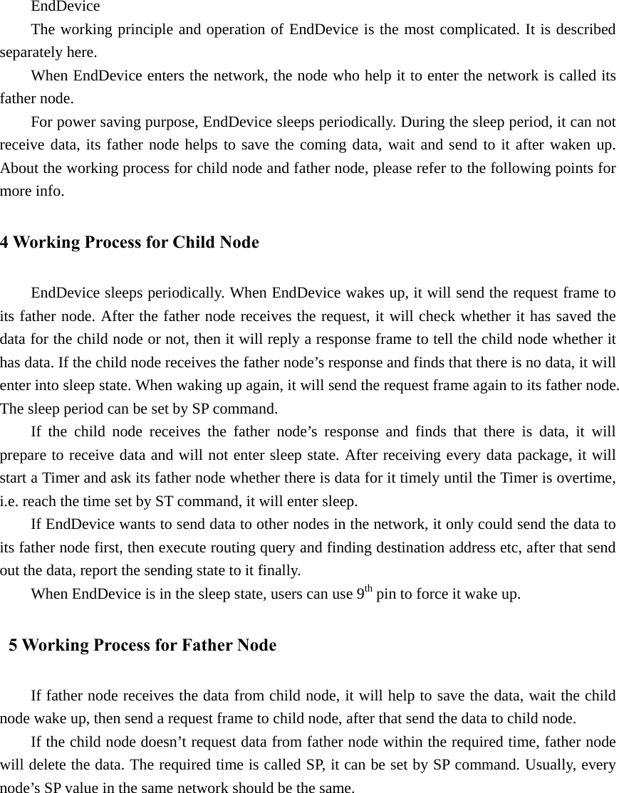 EndDevice The working principle and operation of EndDevice is the most complicated. It is described separately here. When EndDevice enters the network, the node who help it to enter the network is called its father node. For power saving purpose, EndDevice sleeps periodically. During the sleep period, it can not receive data, its father node helps to save the coming data, wait and send to it after waken up. About the working process for child node and father node, please refer to the following points for more info. 4 Working Process for Child Node EndDevice sleeps periodically. When EndDevice wakes up, it will send the request frame to its father node. After the father node receives the request, it will check whether it has saved the data for the child node or not, then it will reply a response frame to tell the child node whether it has data. If the child node receives the father node’s response and finds that there is no data, it will enter into sleep state. When waking up again, it will send the request frame again to its father node. The sleep period can be set by SP command. If the child node receives the father node’s response and finds that there is data, it will prepare to receive data and will not enter sleep state. After receiving every data package, it will start a Timer and ask its father node whether there is data for it timely until the Timer is overtime, i.e. reach the time set by ST command, it will enter sleep. If EndDevice wants to send data to other nodes in the network, it only could send the data to its father node first, then execute routing query and finding destination address etc, after that send out the data, report the sending state to it finally.   When EndDevice is in the sleep state, users can use 9th pin to force it wake up.   5 Working Process for Father Node If father node receives the data from child node, it will help to save the data, wait the child node wake up, then send a request frame to child node, after that send the data to child node. If the child node doesn’t request data from father node within the required time, father node will delete the data. The required time is called SP, it can be set by SP command. Usually, every node’s SP value in the same network should be the same.