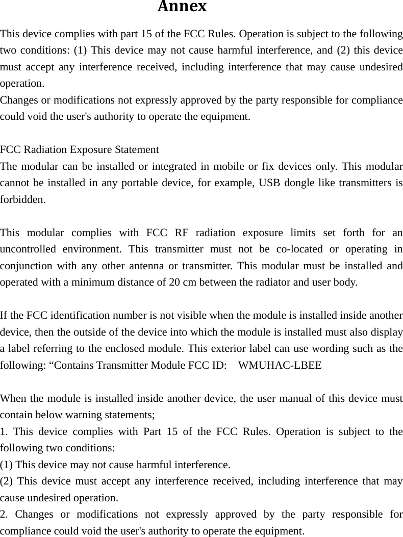 AnnexThis device complies with part 15 of the FCC Rules. Operation is subject to the following two conditions: (1) This device may not cause harmful interference, and (2) this device must accept any interference received, including interference that may cause undesired operation. Changes or modifications not expressly approved by the party responsible for compliance could void the user&apos;s authority to operate the equipment.  FCC Radiation Exposure Statement The modular can be installed or integrated in mobile or fix devices only. This modular cannot be installed in any portable device, for example, USB dongle like transmitters is forbidden.  This modular complies with FCC RF radiation exposure limits set forth for an uncontrolled environment. This transmitter must not be co-located or operating in conjunction with any other antenna or transmitter. This modular must be installed and operated with a minimum distance of 20 cm between the radiator and user body.  If the FCC identification number is not visible when the module is installed inside another device, then the outside of the device into which the module is installed must also display a label referring to the enclosed module. This exterior label can use wording such as the following: “Contains Transmitter Module FCC ID:    WMUHAC-LBEE  When the module is installed inside another device, the user manual of this device must contain below warning statements; 1. This device complies with Part 15 of the FCC Rules. Operation is subject to the following two conditions: (1) This device may not cause harmful interference. (2) This device must accept any interference received, including interference that may cause undesired operation. 2. Changes or modifications not expressly approved by the party responsible for compliance could void the user&apos;s authority to operate the equipment.  