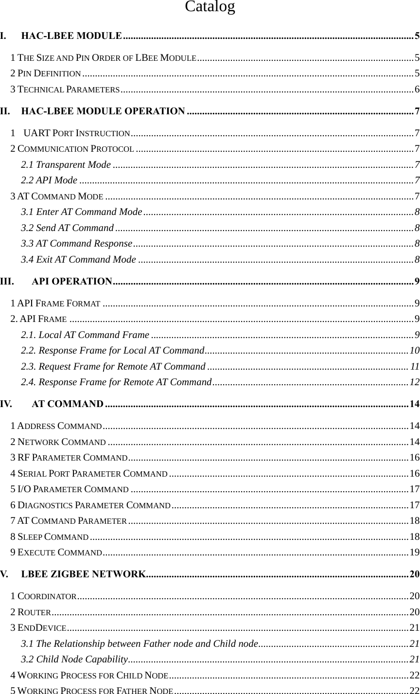 Catalog I.HAC-LBEE MODULE..................................................................................................................51 THE SIZE AND PIN ORDER OF LBEE MODULE.....................................................................................52 PIN DEFINITION..................................................................................................................................53 TECHNICAL PARAMETERS...................................................................................................................6II.HAC-LBEE MODULE OPERATION .........................................................................................71  UART PORT INSTRUCTION...............................................................................................................72 COMMUNICATION PROTOCOL .............................................................................................................72.1 Transparent Mode ......................................................................................................................72.2 API Mode ...................................................................................................................................73 AT COMMAND MODE .........................................................................................................................73.1 Enter AT Command Mode..........................................................................................................83.2 Send AT Command.....................................................................................................................83.3 AT Command Response..............................................................................................................83.4 Exit AT Command Mode ............................................................................................................8III.API OPERATION......................................................................................................................91 API FRAME FORMAT ..........................................................................................................................92. API FRAME .......................................................................................................................................92.1. Local AT Command Frame .......................................................................................................92.2. Response Frame for Local AT Command................................................................................102.3. Request Frame for Remote AT Command ............................................................................... 112.4. Response Frame for Remote AT Command.............................................................................12IV.AT COMMAND .......................................................................................................................141 ADDRESS COMMAND........................................................................................................................142 NETWORK COMMAND ......................................................................................................................143 RF PARAMETER COMMAND..............................................................................................................164 SERIAL PORT PARAMETER COMMAND..............................................................................................165 I/O PARAMETER COMMAND .............................................................................................................176 DIAGNOSTICS PARAMETER COMMAND.............................................................................................177 AT COMMAND PARAMETER..............................................................................................................188 SLEEP COMMAND.............................................................................................................................189 EXECUTE COMMAND........................................................................................................................19V. LBEE ZIGBEE NETWORK.......................................................................................................201 COORDINATOR..................................................................................................................................202 ROUTER............................................................................................................................................203 ENDDEVICE......................................................................................................................................213.1 The Relationship between Father node and Child node...........................................................213.2 Child Node Capability..............................................................................................................214 WORKING PROCESS FOR CHILD NODE..............................................................................................225 WORKING PROCESS FOR FAT HE R  NODE............................................................................................22