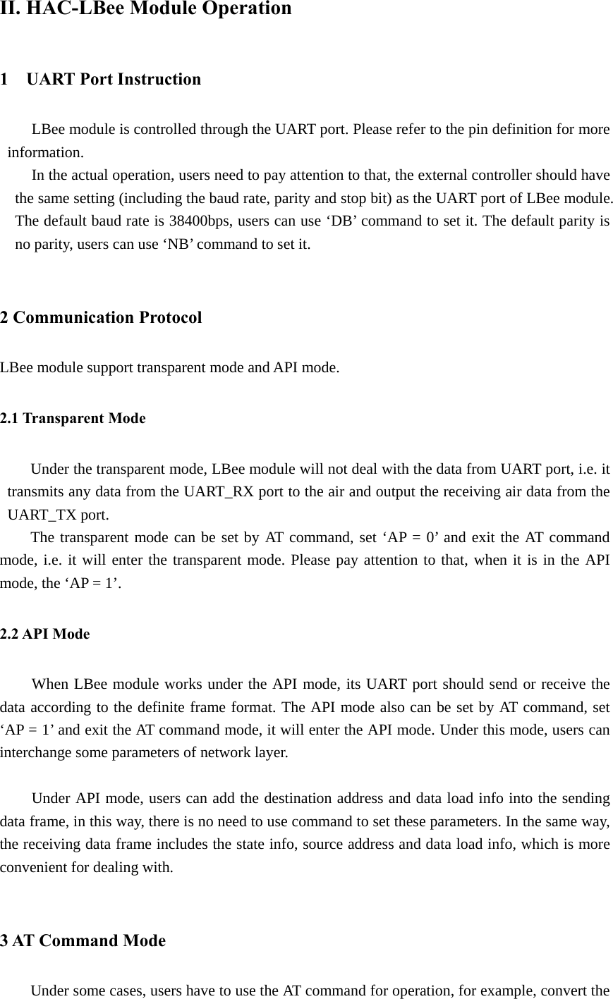 II. HAC-LBee Module Operation 1  UART Port Instruction  LBee module is controlled through the UART port. Please refer to the pin definition for more information. In the actual operation, users need to pay attention to that, the external controller should have the same setting (including the baud rate, parity and stop bit) as the UART port of LBee module. The default baud rate is 38400bps, users can use ‘DB’ command to set it. The default parity is no parity, users can use ‘NB’ command to set it.            2 Communication Protocol LBee module support transparent mode and API mode. 2.1 Transparent Mode Under the transparent mode, LBee module will not deal with the data from UART port, i.e. it transmits any data from the UART_RX port to the air and output the receiving air data from the UART_TX port.   The transparent mode can be set by AT command, set ‘AP = 0’ and exit the AT command mode, i.e. it will enter the transparent mode. Please pay attention to that, when it is in the API mode, the ‘AP = 1’.   2.2 API Mode When LBee module works under the API mode, its UART port should send or receive the data according to the definite frame format. The API mode also can be set by AT command, set ‘AP = 1’ and exit the AT command mode, it will enter the API mode. Under this mode, users can interchange some parameters of network layer.    Under API mode, users can add the destination address and data load info into the sending data frame, in this way, there is no need to use command to set these parameters. In the same way, the receiving data frame includes the state info, source address and data load info, which is more convenient for dealing with.    3 AT Command Mode Under some cases, users have to use the AT command for operation, for example, convert the 