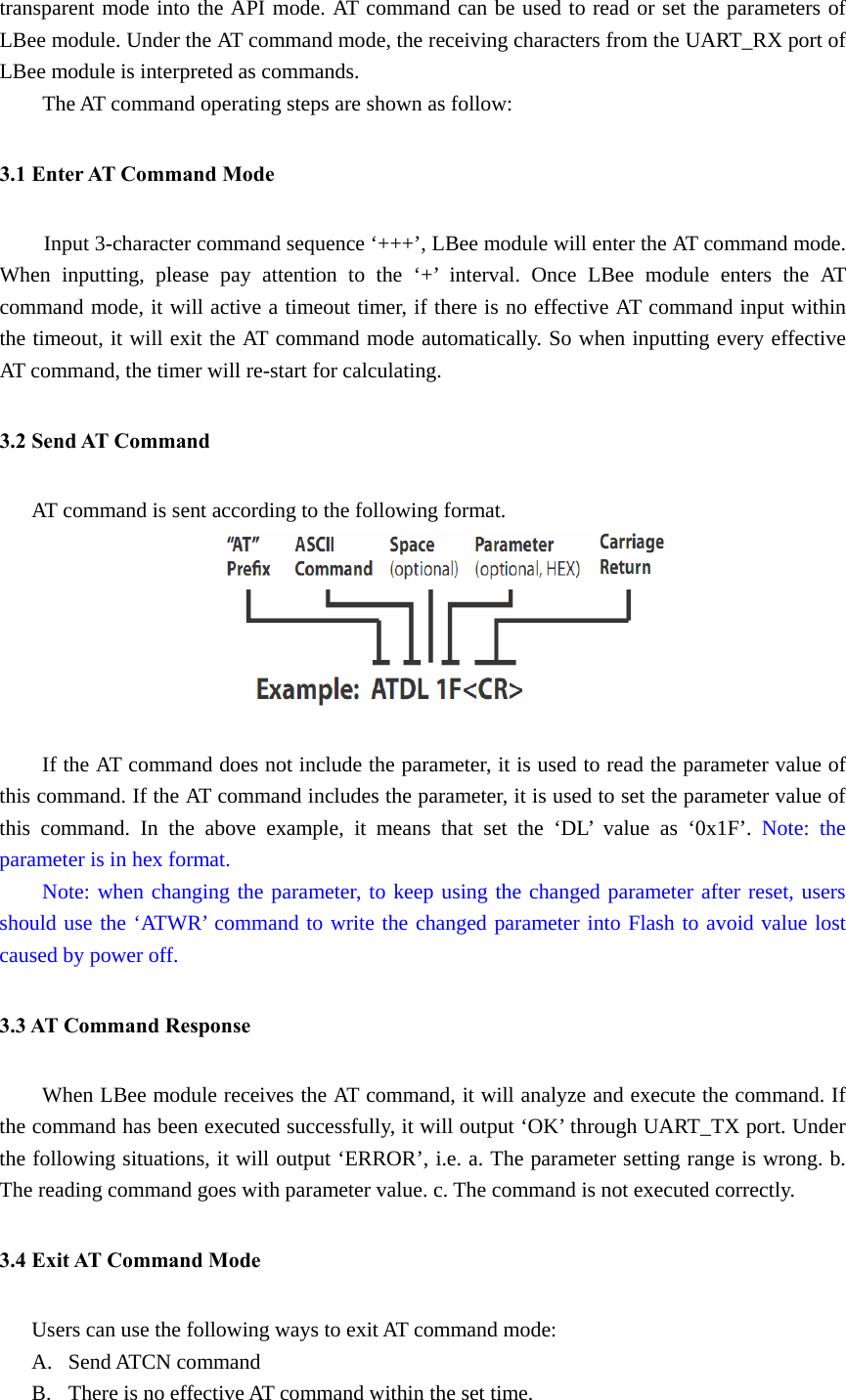 transparent mode into the API mode. AT command can be used to read or set the parameters of LBee module. Under the AT command mode, the receiving characters from the UART_RX port of LBee module is interpreted as commands. The AT command operating steps are shown as follow: 3.1 Enter AT Command Mode Input 3-character command sequence ‘+++’, LBee module will enter the AT command mode. When inputting, please pay attention to the ‘+’ interval. Once LBee module enters the AT command mode, it will active a timeout timer, if there is no effective AT command input within the timeout, it will exit the AT command mode automatically. So when inputting every effective AT command, the timer will re-start for calculating.         3.2 Send AT Command AT command is sent according to the following format.   If the AT command does not include the parameter, it is used to read the parameter value of this command. If the AT command includes the parameter, it is used to set the parameter value of this command. In the above example, it means that set the ‘DL’ value as ‘0x1F’. Note: the parameter is in hex format.  Note: when changing the parameter, to keep using the changed parameter after reset, users should use the ‘ATWR’ command to write the changed parameter into Flash to avoid value lost caused by power off. 3.3 AT Command Response When LBee module receives the AT command, it will analyze and execute the command. If the command has been executed successfully, it will output ‘OK’ through UART_TX port. Under the following situations, it will output ‘ERROR’, i.e. a. The parameter setting range is wrong. b. The reading command goes with parameter value. c. The command is not executed correctly. 3.4 Exit AT Command Mode Users can use the following ways to exit AT command mode: A. Send ATCN command B. There is no effective AT command within the set time. 