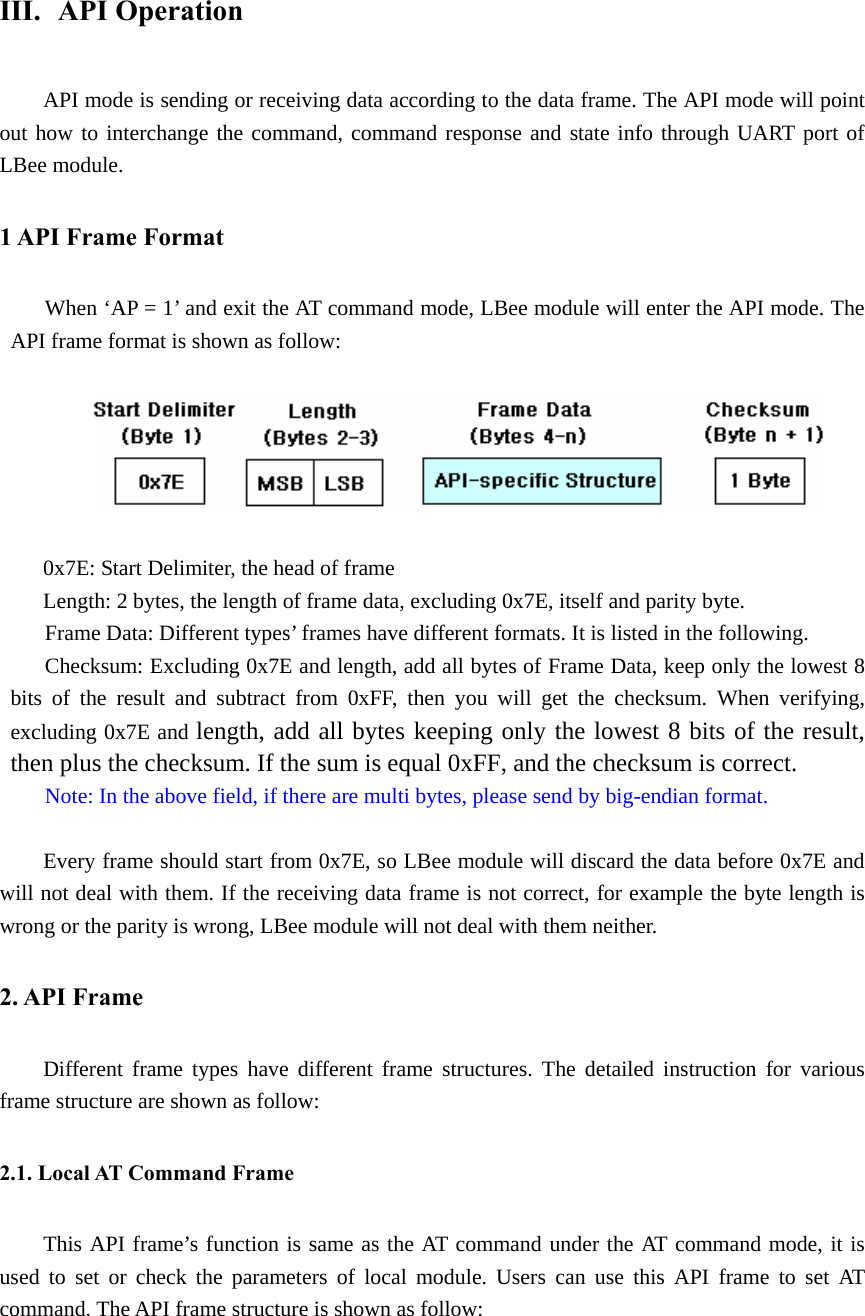 III.  API Operation API mode is sending or receiving data according to the data frame. The API mode will point out how to interchange the command, command response and state info through UART port of LBee module.   1 API Frame Format When ‘AP = 1’ and exit the AT command mode, LBee module will enter the API mode. The API frame format is shown as follow:               0x7E: Start Delimiter, the head of frame Length: 2 bytes, the length of frame data, excluding 0x7E, itself and parity byte. Frame Data: Different types’ frames have different formats. It is listed in the following. Checksum: Excluding 0x7E and length, add all bytes of Frame Data, keep only the lowest 8 bits of the result and subtract from 0xFF, then you will get the checksum. When verifying, excluding 0x7E and length, add all bytes keeping only the lowest 8 bits of the result, then plus the checksum. If the sum is equal 0xFF, and the checksum is correct. Note: In the above field, if there are multi bytes, please send by big-endian format.  Every frame should start from 0x7E, so LBee module will discard the data before 0x7E and will not deal with them. If the receiving data frame is not correct, for example the byte length is wrong or the parity is wrong, LBee module will not deal with them neither. 2. API Frame Different frame types have different frame structures. The detailed instruction for various frame structure are shown as follow: 2.1. Local AT Command Frame This API frame’s function is same as the AT command under the AT command mode, it is used to set or check the parameters of local module. Users can use this API frame to set AT command. The API frame structure is shown as follow:    