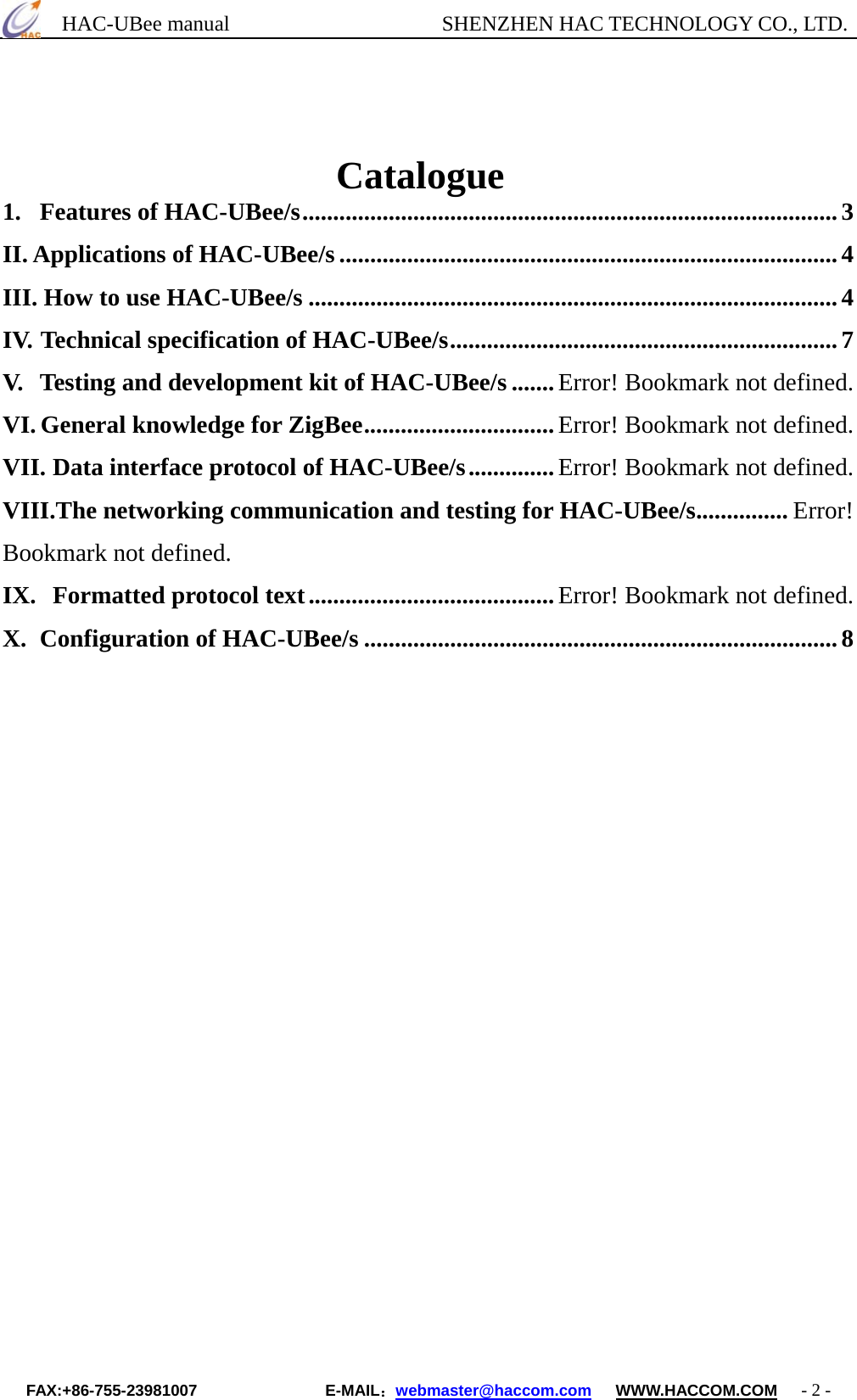      HAC-UBee manual                    SHENZHEN HAC TECHNOLOGY CO., LTD.                               Catalogue 1. Features of HAC-UBee/s.......................................................................................3 II. Applications of HAC-UBee/s .................................................................................4 III. How to use HAC-UBee/s ......................................................................................4 IV. Technical specification of HAC-UBee/s............................................................... 7 V. Testing and development kit of HAC-UBee/s .......Error! Bookmark not defined. VI. General knowledge for ZigBee...............................Error! Bookmark not defined. VII. Data interface protocol of HAC-UBee/s..............Error! Bookmark not defined. VIII.The networking communication and testing for HAC-UBee/s............... Error! Bookmark not defined. IX. Formatted protocol text........................................Error! Bookmark not defined. X. Configuration of HAC-UBee/s .............................................................................8               FAX:+86-755-23981007                E-MAIL：webmaster@haccom.com   WWW.HACCOM.COM   - 2 - 