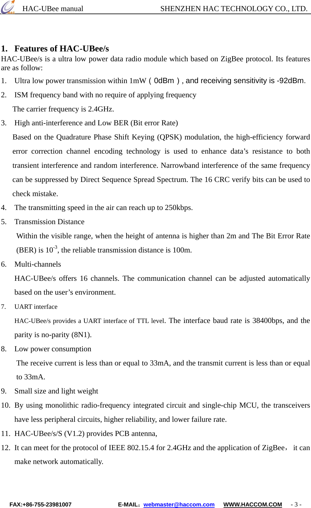      HAC-UBee manual                    SHENZHEN HAC TECHNOLOGY CO., LTD.                                                  1. Features of HAC-UBee/s HAC-UBee/s is a ultra low power data radio module which based on ZigBee protocol. Its features are as follow: 1.  Ultra low power transmission within 1mW（0dBm）, and receiving sensitivity is -92dBm. 2.  ISM frequency band with no require of applying frequency The carrier frequency is 2.4GHz. 3.    High anti-interference and Low BER (Bit error Rate) Based on the Quadrature Phase Shift Keying (QPSK) modulation, the high-efficiency forward error correction channel encoding technology is used to enhance data’s resistance to both transient interference and random interference. Narrowband interference of the same frequency can be suppressed by Direct Sequence Spread Spectrum. The 16 CRC verify bits can be used to check mistake. 4.    The transmitting speed in the air can reach up to 250kbps. 5. Transmission Distance Within the visible range, when the height of antenna is higher than 2m and The Bit Error Rate (BER) is 10-3, the reliable transmission distance is 100m. 6. Multi-channels HAC-UBee/s offers 16 channels. The communication channel can be adjusted automatically based on the user’s environment. 7. UART interface HAC-UBee/s provides a UART interface of TTL level. The interface baud rate is 38400bps, and the parity is no-parity (8N1). 8.  Low power consumption The receive current is less than or equal to 33mA, and the transmit current is less than or equal to 33mA. 9.  Small size and light weight 10.  By using monolithic radio-frequency integrated circuit and single-chip MCU, the transceivers have less peripheral circuits, higher reliability, and lower failure rate. 11.  HAC-UBee/s/S (V1.2) provides PCB antenna,   12.  It can meet for the protocol of IEEE 802.15.4 for 2.4GHz and the application of ZigBee， it can make network automatically.   FAX:+86-755-23981007                E-MAIL：webmaster@haccom.com   WWW.HACCOM.COM   - 3 - 