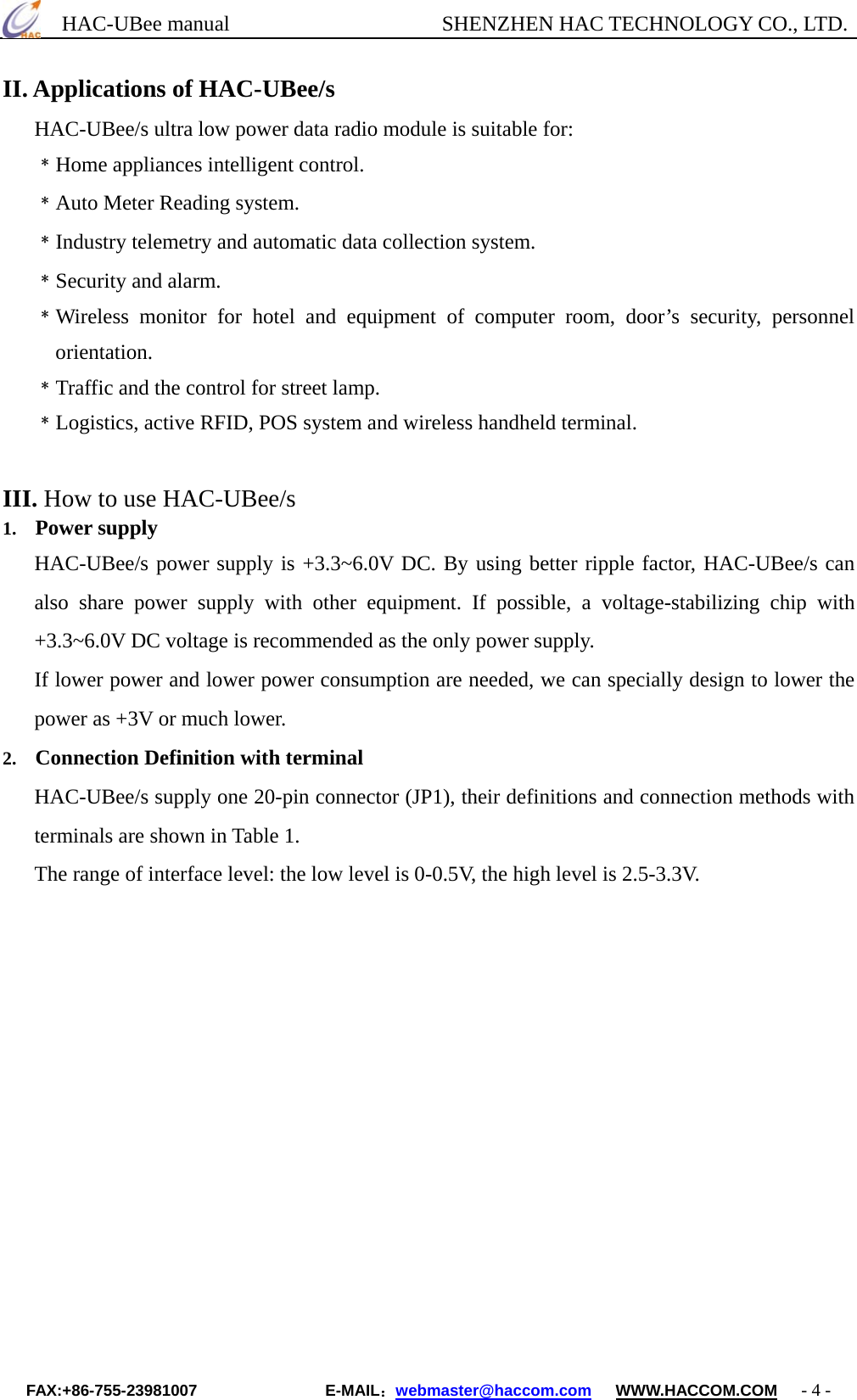      HAC-UBee manual                    SHENZHEN HAC TECHNOLOGY CO., LTD. II. Applications of HAC-UBee/s HAC-UBee/s ultra low power data radio module is suitable for: ﹡Home appliances intelligent control. ﹡Auto Meter Reading system. ﹡Industry telemetry and automatic data collection system. ﹡Security and alarm. ﹡Wireless monitor for hotel and equipment of computer room, door’s security, personnel orientation. ﹡Traffic and the control for street lamp. ﹡Logistics, active RFID, POS system and wireless handheld terminal.    III. How to use HAC-UBee/s   1.  Power supply HAC-UBee/s power supply is +3.3~6.0V DC. By using better ripple factor, HAC-UBee/s can also share power supply with other equipment. If possible, a voltage-stabilizing chip with +3.3~6.0V DC voltage is recommended as the only power supply. If lower power and lower power consumption are needed, we can specially design to lower the power as +3V or much lower.   2.  Connection Definition with terminal HAC-UBee/s supply one 20-pin connector (JP1), their definitions and connection methods with terminals are shown in Table 1. The range of interface level: the low level is 0-0.5V, the high level is 2.5-3.3V.  FAX:+86-755-23981007                E-MAIL：webmaster@haccom.com   WWW.HACCOM.COM   - 4 - 