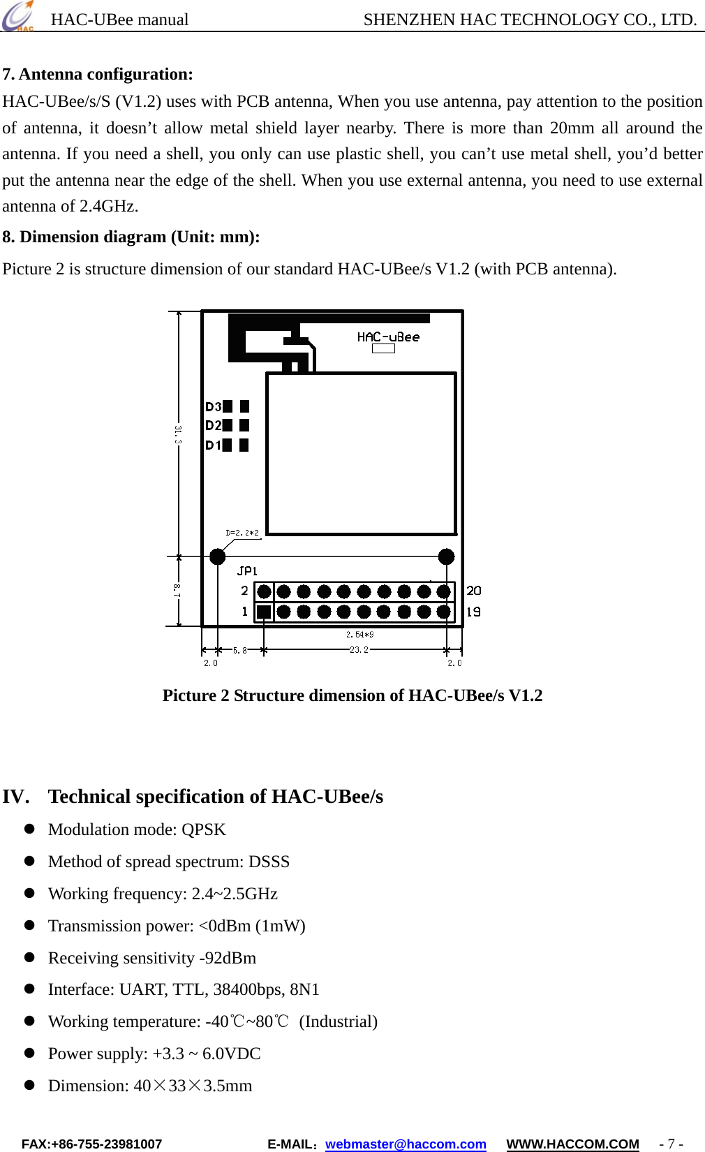      HAC-UBee manual                    SHENZHEN HAC TECHNOLOGY CO., LTD. 7. Antenna configuration: HAC-UBee/s/S (V1.2) uses with PCB antenna, When you use antenna, pay attention to the position of antenna, it doesn’t allow metal shield layer nearby. There is more than 20mm all around the antenna. If you need a shell, you only can use plastic shell, you can’t use metal shell, you’d better put the antenna near the edge of the shell. When you use external antenna, you need to use external antenna of 2.4GHz. 8. Dimension diagram (Unit: mm):   Picture 2 is structure dimension of our standard HAC-UBee/s V1.2 (with PCB antenna).                                     Picture 2 Structure dimension of HAC-UBee/s V1.2     IV.  Technical specification of HAC-UBee/s  Modulation mode: QPSK  Method of spread spectrum: DSSS  Working frequency: 2.4~2.5GHz  Transmission power: &lt;0dBm (1mW)  Receiving sensitivity -92dBm  Interface: UART, TTL, 38400bps, 8N1  Working temperature: -40℃~80℃ (Industrial)  Power supply: +3.3 ~ 6.0VDC  Dimension: 40×33×3.5mm FAX:+86-755-23981007                E-MAIL：webmaster@haccom.com   WWW.HACCOM.COM   - 7 - 