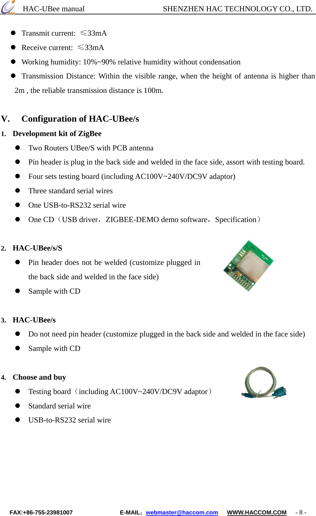      HAC-UBee manual                    SHENZHEN HAC TECHNOLOGY CO., LTD.  Transmit current:  ≤33mA   Receive current:  ≤33mA  Working humidity: 10%~90% relative humidity without condensation  Transmission Distance: Within the visible range, when the height of antenna is higher than 2m , the reliable transmission distance is 100m.  V.  Configuration of HAC-UBee/s 1.  Development kit of ZigBee  Two Routers UBee/S with PCB antenna  Pin header is plug in the back side and welded in the face side, assort with testing board.    Four sets testing board (including AC100V~240V/DC9V adaptor)    Three standard serial wires  One USB-to-RS232 serial wire  One CD（USB driver，ZIGBEE-DEMO demo software，Specification）  2.  HAC-UBee/s/S  Pin header does not be welded (customize plugged in the back side and welded in the face side)  Sample with CD  3.  HAC-UBee/s  Do not need pin header (customize plugged in the back side and welded in the face side)  Sample with CD  4.  Choose and buy  Testing board（including AC100V~240V/DC9V adaptor）  Standard serial wire  USB-to-RS232 serial wire     FAX:+86-755-23981007                E-MAIL：webmaster@haccom.com   WWW.HACCOM.COM   - 8 - 