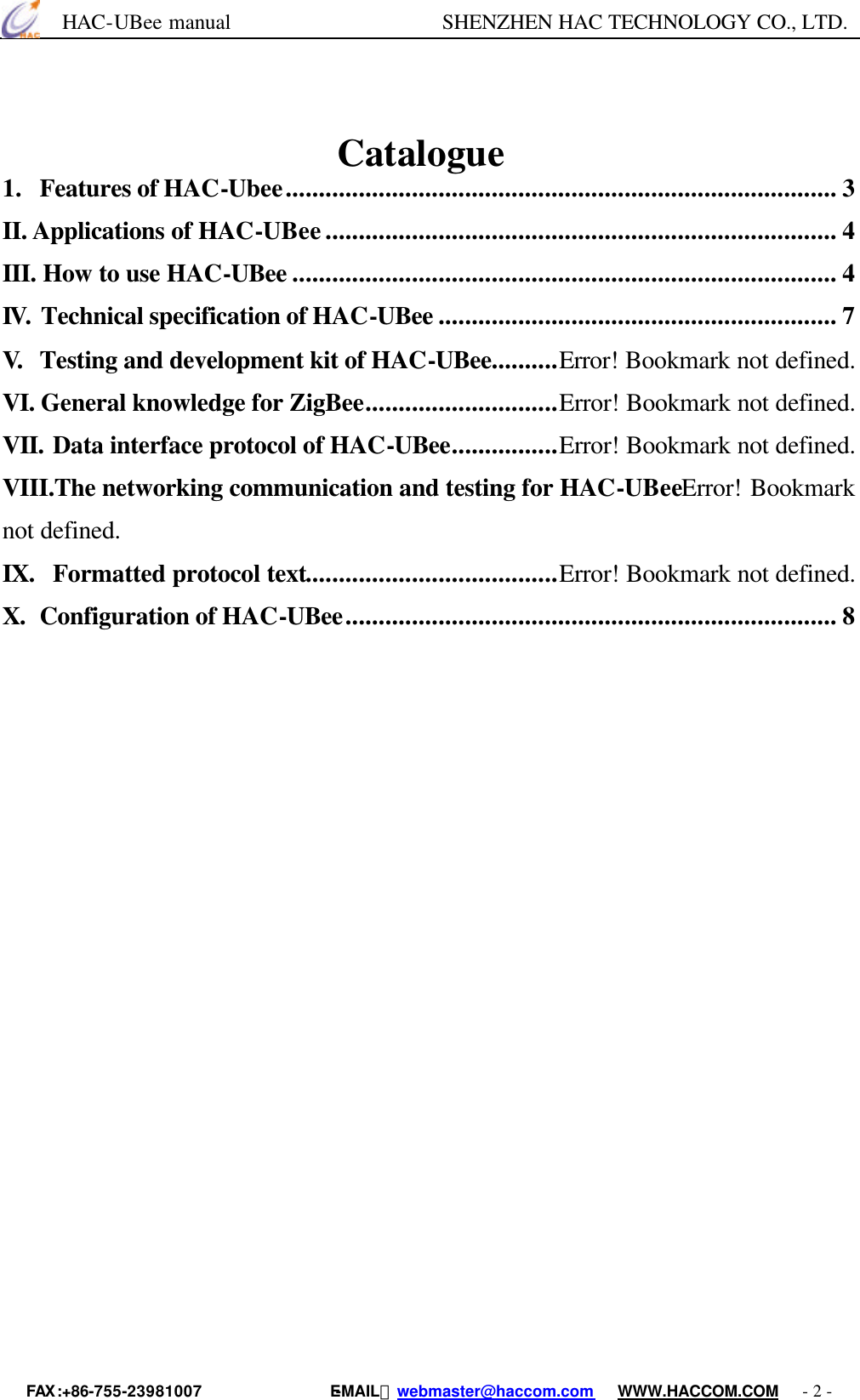      HAC-UBee manual                    SHENZHEN HAC TECHNOLOGY CO., LTD. FAX :+86-755-23981007                E-MAIL：webmaster@haccom.com   WWW.HACCOM.COM   - 2 -                                Catalogue 1. Features of HAC-Ubee................................................................................... 3 II. Applications of HAC-UBee............................................................................. 4 III. How to use HAC-UBee .................................................................................. 4 IV. Technical specification of HAC-UBee ............................................................ 7 V. Testing and development kit of HAC-UBee..........Error! Bookmark not defined. VI. General knowledge for ZigBee.............................Error! Bookmark not defined. VII. Data interface protocol of HAC-UBee................Error! Bookmark not defined. VIII.The networking communication and testing for HAC-UBeeError! Bookmark not defined. IX. Formatted protocol text......................................Error! Bookmark not defined. X. Configuration of HAC-UBee.......................................................................... 8                                                                                                                                                                                                                                     